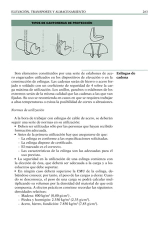 elevación, transporte y almacenamiento 263
Son elementos constituidos por una serie de eslabones de ace-
ro engarzados utilizados en los dispositivos de elevación o en la
construcción de eslingas. Las cadenas serán de hierro o acero for-
jado o soldado con un coeficiente de seguridad de 4 sobre la car-
ga máxima de utilización. Los anillos, ganchos o eslabones de los
extremos serán de la misma calidad que las cadenas a las que van
fijadas. Su uso se recomienda en casos en que se requiera trabajar
a altas temperaturas o exista la posibilidad de cortes o abrasiones.
Normas de utilización
A la hora de trabajar con eslingas de cable de acero, se deberán
seguir una serie de normas en su utilización:
• Deben ser utilizadas sólo por las personas que hayan recibido
formación adecuada.
• Antes de la primera utilización hay que asegurarse de que:
-
- La eslinga es conforme a las especificaciones solicitadas.
-
- La eslinga dispone de certificado.
-
- El marcado es el correcto.
-
- Las características de la eslinga son las adecuadas para el
uso previsto.
• La seguridad en la utilización de una eslinga comienza con
la elección de ésta, que deberá ser adecuada a la carga y a los
esfuerzos que debe soportar.
• En ningún caso deberá superarse la CMU de la eslinga, de-
biéndose conocer, por tanto, el peso de las cargas a elevar. Cuan-
do se desconozca, el peso de una carga se podrá calcular mul-
tiplicando su volumen por la densidad del material de que está
compuesta. A efectos prácticos conviene recordar las siguientes
densidades relativas:
-
- Madera: 800 kg/m3
(0,80 g/cm3
) .
-
- Piedra y hormigón: 2.350 kg/m3
(2,35 g/cm3
).
-
- Acero, hierro, fundición: 7.850 kg/m3
(7,85 g/cm3
).
Eslingas de
cadena
Tipos de cantoneras de protección
 