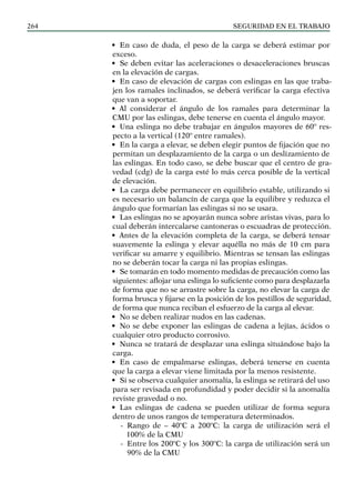 SEGURIDAD EN EL TRABAJO
264
• En caso de duda, el peso de la carga se deberá estimar por
exceso.
• Se deben evitar las aceleraciones o desaceleraciones bruscas
en la elevación de cargas.
• En caso de elevación de cargas con eslingas en las que traba-
jen los ramales inclinados, se deberá verificar la carga efectiva
que van a soportar.
• Al considerar el ángulo de los ramales para determinar la
CMU por las eslingas, debe tenerse en cuenta el ángulo mayor.
• Una eslinga no debe trabajar en ángulos mayores de 60º res-
pecto a la vertical (120º entre ramales).
• En la carga a elevar, se deben elegir puntos de fijación que no
permitan un desplazamiento de la carga o un deslizamiento de
las eslingas. En todo caso, se debe buscar que el centro de gra-
vedad (cdg) de la carga esté lo más cerca posible de la vertical
de elevación.
• La carga debe permanecer en equilibrio estable, utilizando si
es necesario un balancín de carga que la equilibre y reduzca el
ángulo que formarían las eslingas si no se usara.
• Las eslingas no se apoyarán nunca sobre aristas vivas, para lo
cual deberán intercalarse cantoneras o escuadras de protección.
• Antes de la elevación completa de la carga, se deberá tensar
suavemente la eslinga y elevar aquélla no más de 10 cm para
verificar su amarre y equilibrio. Mientras se tensan las eslingas
no se deberán tocar la carga ni las propias eslingas.
• Se tomarán en todo momento medidas de precaución como las
siguientes: aflojar una eslinga lo suficiente como para desplazarla
de forma que no se arrastre sobre la carga, no elevar la carga de
forma brusca y fijarse en la posición de los pestillos de seguridad,
de forma que nunca reciban el esfuerzo de la carga al elevar.
• No se deben realizar nudos en las cadenas.
• No se debe exponer las eslingas de cadena a lejías, ácidos o
cualquier otro producto corrosivo.
• Nunca se tratará de desplazar una eslinga situándose bajo la
carga.
• En caso de empalmarse eslingas, deberá tenerse en cuenta
que la carga a elevar viene limitada por la menos resistente.
• Si se observa cualquier anomalía, la eslinga se retirará del uso
para ser revisada en profundidad y poder decidir si la anomalía
reviste gravedad o no.
• Las eslingas de cadena se pueden utilizar de forma segura
dentro de unos rangos de temperatura determinados.
-
- Rango de – 40ºC a 200ºC: la carga de utilización será el
100% de la CMU
-
- Entre los 200ºC y los 300ºC: la carga de utilización será un
90% de la CMU
 
