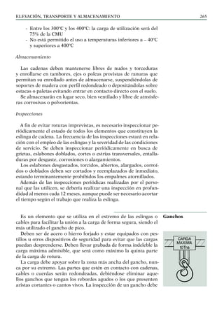 elevación, transporte y almacenamiento 265
-
- Entre los 300ºC y los 400ºC: la carga de utilización será del
75% de la CMU
-
- No está permitido el uso a temperaturas inferiores a – 40ºC
y superiores a 400ºC
Almacenamiento
Las cadenas deben mantenerse libres de nudos y torceduras
y enrollarse en tambores, ejes o poleas provistas de ranuras que
permitan su enrollado antes de almacenarse, suspendiéndolas de
soportes de madera con perfil redondeado o depositándolas sobre
estacas o paletas evitando entrar en contacto directo con el suelo.
Se almacenarán en lugar seco, bien ventilado y libre de atmósfe-
ras corrosivas o polvorientas.
Inspecciones
A fin de evitar roturas imprevistas, es necesario inspeccionar pe-
riódicamente el estado de todos los elementos que constituyen la
eslinga de cadena. La frecuencia de las inspecciones estará en rela-
ción con el empleo de las eslingas y la severidad de las condiciones
de servicio. Se deben inspeccionar periódicamente en busca de
grietas, eslabones doblados, cortes o estrías transversales, entalla-
duras por desgaste, corrosiones o alargamientos.
Los eslabones desgastados, torcidos, abiertos, alargados, corroí-
dos o doblados deben ser cortados y reemplazados de inmediato,
estando terminantemente prohibidos los empalmes atornillados.
Además de las inspecciones periódicas realizadas por el perso-
nal que las utilicen, se debería realizar una inspección en profun-
didad al menos cada 12 meses, aunque puede ser necesario acortar
el tiempo según el trabajo que realiza la eslinga.
Es un elemento que se utiliza en el extremo de las eslingas o
cables para facilitar la unión a la carga de forma segura, siendo el
más utilizado el gancho de pico.
Deben ser de acero o hierro forjado y estar equipados con pes-
tillos u otros dispositivos de seguridad para evitar que las cargas
puedan desprenderse. Deben llevar grabada de forma indeleble la
carga máxima admisible, que será como máximo la quinta parte
de la carga de rotura.
La carga debe apoyar sobre la zona más ancha del gancho, nun-
ca por su extremo. Las partes que estén en contacto con cadenas,
cables o cuerdas serán redondeadas, debiéndose eliminar aque-
llos ganchos que tengan los rebordes agudos o los que presenten
aristas cortantes o cantos vivos. La inspección de un gancho debe
Ganchos
 