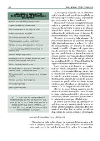 SEGURIDAD EN EL TRABAJO
268
La placa porta-horquillas es un elemento
rígido situado en el mástil que amplía la su-
perficie de apoyo de las cargas, impidiendo
que puedan caer sobre el conductor.
El sistema de retención es un elemento que
retiene al operador en su asiento en caso de
vuelco de la carretilla o frente a un choque
frontal de la misma. La interconexión de la
utilización del cinturón con el sistema de
puesta en marcha sería muy conveniente.
El asiento ergonómico debe disponer de
protecciones laterales de sujeción, ser regu-
lable longitudinalmente a lo largo de raíles
de deslizamiento, ser ajustable la inclina-
ción del respaldo y disponer de algún siste-
ma de absorción de las vibraciones. Dado
que muchas de las operaciones de manuten-
ción se realizan marcha atrás, la posibilidad
de que el asiento pueda efectuar giros latera-
les ajustables de 10° en 10° puede facilitar la
seguridad de cierto tipo de maniobras.
Como sistema antivibración se pueden
utilizar juntas universales con piezas de
caucho u otro material elástico, para evitar
la transmisión directa de las vibraciones de
la caja de cambios a través de la columna
de dirección; además, la cabina del conjun-
to motor se puede aislar mediante juntas
elásticas que absorban las vibraciones del
motor o de las irregularidades del suelo.
El freno de mano deberá permitir, por lo
menos, mantener inmóvil la carretilla con
la carga máxima admisible y sin ayuda del
conductor, en una pendiente equivalente a
la máxima indicada por el fabricante.
En locales con sistemas de ventilación in-
suficiente para la evacuación de humos se
deben utilizar carretillas eléctricas. Para tra-
bajos al aire libre las carretillas elevadoras
dispondrán de cabina cerrada y climatizada.
Normas de seguridad en la utilización
El conductor debe subir o bajar de la carretilla lentamente y de
cara al asiento; cuando circule, no debe asomarse, ni mantener
partes del cuerpo fuera de los límites de la cabina de la carretilla.
Accesorios y dispositivos
de seguridad de las carretillas
elevadoras
Estribos autolimpiables y antideslizantes
Superficie del suelo antideslizante
Empuñadura vertical, a lo largo del mástil
Asiento ergonómico regulable
Cinturón de seguridad tipo arnés
Volante regulable en altura e inclinación
Girofaro luminoso de máquina en movimiento
Avisador acústico y señalizador luminoso de
marcha atrás
Ruedas del tipo antipinchazo
Equipo para circular (espejos retrovisores, luces
traseras, intermitentes, faros, etc.)
Frenos de pie y mano eficientes
Protector del tubo de escape y silencioso con
apagachispas y purificador de gases
Minicentral electrónica de bloqueo de la puesta en
marcha
Paro de seguridad de emergencia
Pórtico de seguridad
Placa porta-horquillas
SÓLO EL PERSONAL AUTORIZADO POR LA
DIRECCIÓN DEL CENTRO DE TRABAJO Y QUE
HAYA RECIBIDO UNA FORMACIÓN ESPECÍFICA
SOBRE EL MANEJO DE LAS CARRETILLAS
ELEVADORAS Y SUS RIESGOS DEBE CONDUCIR
UNA CARRETILLA ELEVADORA
 