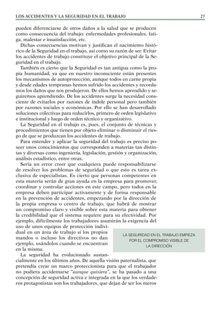 Los ACCIDENTES Y LA SEGURIDAD EN EL TRABAJO 27
pueden diferenciarse de otros daños a la salud que se producen
como consecuencia del trabajo: enfermedades profesionales, fati-
ga, malestar e insatisfacción, etc.
Dichas consecuencias motivan y justifican el nacimiento histó-
rico de la Seguridad en el trabajo, así como su razón de ser. Evitar
los accidentes de trabajo constituye el objetivo principal de la Se-
guridad en el trabajo.
También es cierto que la Seguridad es tan antigua como la pro-
pia humanidad, ya que en nuestro inconsciente están presentes
los mecanismos de autoprotección, aunque todos en carne propia
y desde edades tempranas hemos sufrido los accidentes y recorda-
mos los daños que nos produjeron. De ellos hemos aprendido y se-
guiremos aprendiendo. De los accidentes surge la necesidad cons-
ciente de evitarlos por razones de índole personal pero también
por razones sociales y económicas. Por ello se han desarrollado
soluciones colectivas para reducirlos, primero de orden legislativo
e institucional y luego de orden técnico y organizativo.
La Seguridad en el trabajo es, pues, el conjunto de técnicas y
procedimientos que tienen por objeto eliminar o disminuir el ries-
go de que se produzcan los accidentes de trabajo.
Para entender y aplicar la seguridad del trabajo es preciso po-
seer unos conocimientos que corresponden a materias tan distin-
tas y diversas como ingeniería, legislación, gestión y organización,
análisis estadístico, entre otras.
Sería un error creer que cualquiera puede responsabilizarse
de resolver los problemas de seguridad o que esto es tarea ex-
clusiva de especialistas. Es cierto que personas competentes en
esta materia serán de gran ayuda en la empresa para promover,
coordinar y controlar acciones en este campo, pero todos en la
empresa deben participar activamente y de forma responsable
en la prevención de accidentes, empezando por la dirección de
la propia empresa o centro de trabajo, que habrá de mostrar
un compromiso claro y visible sobre esta materia para obtener
la credibilidad que el sistema requiere para su efectividad. Por
ejemplo, difícilmente los trabajadores asumirán la exigencia del
uso de unos equipos de protección indivi-
dual en un área de trabajo si los propios
mandos o incluso los directivos no dan
ejemplo, usándolos cuando se encuentran
en la misma.
La seguridad ha evolucionado sustan-
cialmente en los últimos años. De aquella visión paternalista, que
pretendía crear un marco proteccionista para que el trabajador
no pudiera accidentarse “aunque quisiera”, se ha pasado a una
concepción de seguridad activa e integrada en la que los verdade-
ros protagonistas son los trabajadores, que dejan de ser los meros
LA SEGURIDAD EN EL TRABAJO EMPIEZA
POR EL COMPROMISO VISIBLE DE
LA DIRECCIÓN
 