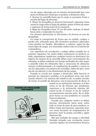 SEGURIDAD EN EL TRABAJO
270
ras de carga y descarga con un sistema automatizado que com-
pense la limitación visual que se produce a distancias altas.
• Avanzar la carretilla hasta que la carga se encuentre frente y
encima del lugar de descarga.
• Situar las horquillas en posición horizontal y depositar lenta-
mente la carga sobre el lugar de apilado, quitar el freno de mano
y separarse de forma lenta de la estantería.
• Bajar las horquillas hasta 15 cm del suelo, inclinar el mástil
hacia atrás y emprender la marcha.
Las mismas operaciones se efectuarán a la inversa en caso de
desapilado.
La carga se transportará de forma que no resbale, cuelgue o
pueda caer utilizando para ello elementos auxiliares adecuados
como pueden ser bandas, abrazaderas o cadenas, según los dis-
tintos tipos de cargas. Los materiales sueltos irán en el interior de
contenedores.
Las superficies de circulación y trabajo deben cumplir los si-
guientes requisitos: los suelos deben mantenerse en perfecto es-
tado, reparándose cuando por cualquier motivo se deterioren; los
lugares de tránsito de la carretilla deben estar correctamente ilu-
minados; se deben señalizar con franjas inclinadas de color negro
y amarillo todos los obstáculos fijos y estructuras de almacena-
miento; el dimensionado y la señalización de pasillos y cruces se-
rán los adecuados a la anchura de carretillas, radios de giro, senti-
dos de circulación y a las dimensiones de las cargas.
Cuando se circule por rampas o desniveles, debe hacerse si-
guiendo las siguientes medidas: si la pendiente tiene una incli-
nación inferior a la máxima del mástil (a<b), se podrá circular
de frente al sentido de descenso, con la precaución de llevar el
mástil en su inclinación máxima; si el des-
censo se ha de efectuar por pendientes
superiores a la inclinación máxima del
mástil (a>b), el mismo se ha de realizar
necesariamente marcha atrás. No se debe
girar nunca en una pendiente ni cruzarla
transversalmente.
Cuando por cualquier motivo se deban
efectuar movimientos hacia atrás, sobre
todo en áreas de paso de poca anchura, se
deben tomar precauciones especiales pues
son causa frecuente de atrapamientos de
personas entre la propia carretilla y algún
elemento fijo.
Hay que trasladar las cargas a velocidad
limitada evitando una circulación excesi-
vamente rápida y los movimientos bruscos,
Esquema de circulación
por rampas
α
β
 