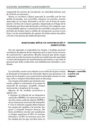 elevación, transporte y almacenamiento 271
respetando las normas de circulación. La velocidad máxima será
de 10 km/h en interiores.
Nunca se circulará o dejará aparcada la carretilla con las hor-
quillas levantadas. Las carretillas, mientras no circulen, estarán
aparcadas en un lugar destinado a tal fin, con el freno de mano
puesto y la llave de contacto quitada y depositada en el lugar de la
instalación que haya sido destinado a tal efecto. En cualquier caso
está prohibido aparcar o estacionar las carretillas, aun para cortos
periodos de tiempo, junto a salidas de emergencia, accesos a esca-
leras o en las proximidades de equipos de lucha contra incendios
o frente a las puertas de salida del personal.
MAQUINARIA MÓVIL EN CONSTRUCCIÓN Y
AGRICULTURA
En este apartado se expondrán los riesgos y medidas preventi-
vas básicas de algunas de las máquinas que se usan en los sectores
de construcción y agricultura. Resulta esencial que dicha maqui-
naria esté en todo momento en perfectas condiciones de seguridad,
a través del programa de mantenimiento preventivo y que todo el
personal que deba conducirlas esté debidamente formado y acre-
ditado.
La carretilla a motor con volquete es un vehículo de poco tonela-
je destinado al transporte de materiales ligeros que pertenece a la
gama de los dumper, cuya característica principal consiste en una
caja, tolva o volquete basculante para su descarga.
Los riesgos principales que presenta son:
vuelco, golpes o contusiones al accionar la
manivela de arranque, atropello, choque,
intoxicación y desplome de la carga.
Algunas de las medidas preventivas a
aplicar son:
• Equipar al vehículo de un dispositivo
antivuelco (ROPS) y la estructura de pro-
tección contra caída de objetos (FOPS) y
de un sistema de retención del trabajador.
• Con el vehículo cargado deben bajarse
las rampas de espaldas a la marcha, des-
pacio y evitando frenazos bruscos. De-
bería prohibirse circular por pendientes
o rampas superiores al 20% en terrenos
húmedos y al 30% en terrenos secos. En
las rampas por las que circulen estos ve-
Dumper - carretilla
a motor con
volquete
DUMPER
Tubo de escape
Resalto
Volquete
Contrapeso
Tope antivuelco
Pórtico
 