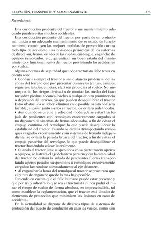 elevación, transporte y almacenamiento 273
Recordatorio
Una conducción prudente del tractor y un mantenimiento ade-
cuado pueden evitar muchos accidentes.
Una conducción prudente del tractor por parte de un profesio-
nal, unida a un adecuado mantenimiento de su estado de funcio-
namiento constituyen las mejores medidas de prevención contra
todo tipo de accidente. Las revisiones periódicas de los sistemas
de dirección, frenos, estado de las ruedas, embrague, enganche de
equipos remolcados, etc., garantizan un buen estado del mante-
nimiento y funcionamiento del tractor previniendo los accidentes
por vuelco.
Algunas normas de seguridad que todo tractorista debe tener en
cuenta son:
• Conducir siempre el tractor a una distancia prudencial de las
zonas del terreno que por presentar desniveles (zanjas, canales,
regueras, taludes, cunetas, etc.) son propicias al vuelco. No me-
nospreciar los riesgos derivados de montar las ruedas del trac-
tor sobre piedras, tocones, baches o cualquier otra prominencia
o depresión del terreno, ya que pueden desequilibrar el tractor.
Estos obstáculos se deben eliminar en lo posible; si esto no fuera
factible, al pasar junto a ellos el tractor, los evitará rodeándolos.
• Aun cuando se circule a velocidad moderada se evitará la ba-
jada de pendientes con remolques excesivamente cargados si
no disponen de sistemas de frenos adecuados, a fin de evitar el
empuje continuo del remolque, lo que puede desequilibrar la
estabilidad del tractor. Cuando se circula transportando remol-
ques cargados excesivamente y sin sistemas de frenado indepen-
diente, se evitará la parada brusca del tractor, a fin de evitar el
empuje posterior del remolque, lo que puede desequilibrar el
tractor haciéndolo volcar lateralmente.
• Cuando el tractor lleve suspendidos en la parte trasera aperos
o equipos, se lastrará el eje delantero para mejorar la estabilidad
del tractor. Se evitará la subida de pendientes fuertes transpor-
tando aperos pesados suspendidos o remolques excesivamente
cargados lastrándose adecuadamente al eje delantero.
• Al enganchar la lanza del remolque al tractor se procurará que
el punto de enganche quede lo más bajo posible.
Teniendo en cuenta que el fallo humano puede estar presente y
que por muy adiestrado que sea el tractorista nunca podrá elimi-
nar el riesgo de vuelco de forma absoluta, es imprescindible, tal
como establece la reglamentación, que el tractor esté dotado de
elementos de protección que minimicen las lesiones en caso de
accidente.
En la actualidad se dispone de diversos tipos de sistemas de
protección del puesto de conductor en caso de vuelco, como son
 
