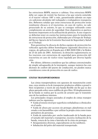 SEGURIDAD EN EL TRABAJO
274
las estructuras ROPS, marcos o cabinas. Una estructura ROPS
debe ser capaz de resistir las fuerzas a las que estaría sometida
si el tractor volcase 180º o más, garantizando además un espa-
cio suficiente alrededor del trabajador o trabajadores transporta-
dos. Debemos señalar que estas estructuras de protección serán
totalmente eficaces si el tractorista, en caso de vuelco, no sale
proyectado de su asiento, lo que se consigue utilizando como
complemento un arnés de seguridad. Este dispositivo es particu-
larmente importante en la utilización de pórticos. A este respecto
se deberían tener en cuenta las instrucciones para la instalación
de estructuras de protección, elaboradas por el Grupo de Trabajo
del Sector Agrario de la Comisión Nacional de Seguridad y Salud
en el Trabajo.
Para garantizar la eficacia de dichos equipos de protección los
vehículos agrícolas deben homologarse siguiendo directivas eu-
ropeas, de aplicación en España por el RD 2028/1986 y la Orden
de 23 de julio de 2001. Asimismo, la dotación reglamentaria en
los tractores con estructuras de seguridad para protección del
tractorista en caso de vuelco viene regulada por diversa legisla-
ción.
Por último, debemos considerar que las cabinas convencionales
de simple salvaguardia de la intemperie, aunque mejoren las con-
diciones de confort del puesto de conducción, no pueden nunca
considerarse como de protección en caso de vuelco.
CINTAS TRANSPORTADORAS
Las cintas transportadoras son aparatos de manutención conti-
nua, cuya misión es la de transportar productos sólidos a granel o
bien recipientes a través de una banda flexible sin fin que se des-
plaza apoyada sobre unos rodillos de giro libre. El desplazamiento
de la banda se realiza por la acción de arrastre que le transmite
uno de los tambores internos.
Los principales riesgos asociados al empleo de cintas transpor-
tadoras son los siguientes:
• Caída al mismo nivel por superficies resbaladizas u obstáculos
en el suelo.
• Caída de altura por accesos sin proteger, plataformas en mal
estado o sin barandillas o por utilizar la propia cinta como trans-
portadores de personas.
• Caída de materiales por: ancho inadecuado de la banda para
el tamaño del material a transportar, excesiva inclinación de la
banda, rotura de la cinta o laterales de la cinta sin proteger.
• Atrapamientos diversos, especialmente en los tambores.
• Inhalación del polvo del material transportado.
 