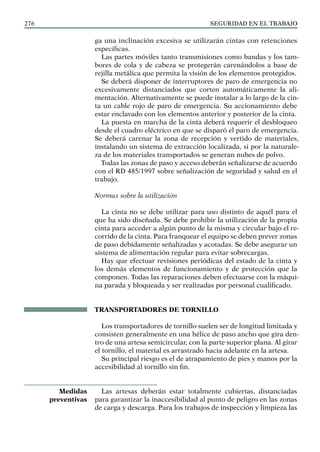 SEGURIDAD EN EL TRABAJO
276
ga una inclinación excesiva se utilizarán cintas con retenciones
específicas.
Las partes móviles tanto transmisiones como bandas y los tam-
bores de cola y de cabeza se protegerán carenándolos a base de
rejilla metálica que permita la visión de los elementos protegidos.
Se deberá disponer de interruptores de paro de emergencia no
excesivamente distanciados que corten automáticamente la ali-
mentación. Alternativamente se puede instalar a lo largo de la cin-
ta un cable rojo de paro de emergencia. Su accionamiento debe
estar enclavado con los elementos anterior y posterior de la cinta.
La puesta en marcha de la cinta deberá requerir el desbloqueo
desde el cuadro eléctrico en que se disparó el paro de emergencia.
Se deberá carenar la zona de recepción y vertido de materiales,
instalando un sistema de extracción localizada, si por la naturale-
za de los materiales transportados se generan nubes de polvo.
Todas las zonas de paso y acceso deberán señalizarse de acuerdo
con el RD 485/1997 sobre señalización de seguridad y salud en el
trabajo.
Normas sobre la utilización
La cinta no se debe utilizar para uso distinto de aquél para el
que ha sido diseñada. Se debe prohibir la utilización de la propia
cinta para acceder a algún punto de la misma y circular bajo el re-
corrido de la cinta. Para franquear el equipo se deben prever zonas
de paso debidamente señalizadas y acotadas. Se debe asegurar un
sistema de alimentación regular para evitar sobrecargas.
Hay que efectuar revisiones periódicas del estado de la cinta y
los demás elementos de funcionamiento y de protección que la
componen. Todas las reparaciones deben efectuarse con la máqui-
na parada y bloqueada y ser realizadas por personal cualificado.
TRANSPORTADORES DE TORNILLO
Los transportadores de tornillo suelen ser de longitud limitada y
consisten generalmente en una hélice de paso ancho que gira den-
tro de una artesa semicircular, con la parte superior plana. Al girar
el tornillo, el material es arrastrado hacia adelante en la artesa.
Su principal riesgo es el de atrapamiento de pies y manos por la
accesibilidad al tornillo sin fin.
Las artesas deberán estar totalmente cubiertas, distanciadas
para garantizar la inaccesibilidad al punto de peligro en las zonas
de carga y descarga. Para los trabajos de inspección y limpieza las
Medidas
preventivas
 
