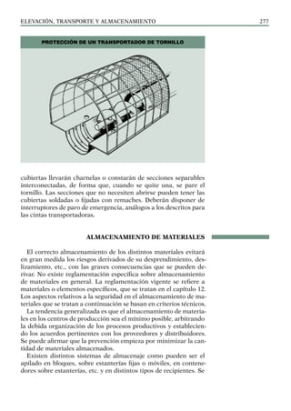 elevación, transporte y almacenamiento 277
cubiertas llevarán charnelas o constarán de secciones separables
interconectadas, de forma que, cuando se quite una, se pare el
tornillo. Las secciones que no necesiten abrirse pueden tener las
cubiertas soldadas o fijadas con remaches. Deberán disponer de
interruptores de paro de emergencia, análogos a los descritos para
las cintas transportadoras.
ALMACENAMIENTO DE MATERIALES
El correcto almacenamiento de los distintos materiales evitará
en gran medida los riesgos derivados de su desprendimiento, des-
lizamiento, etc., con las graves consecuencias que se pueden de-
rivar. No existe reglamentación específica sobre almacenamiento
de materiales en general. La reglamentación vigente se refiere a
materiales o elementos específicos, que se tratan en el capítulo 12.
Los aspectos relativos a la seguridad en el almacenamiento de ma-
teriales que se tratan a continuación se basan en criterios técnicos.
La tendencia generalizada es que el almacenamiento de materia-
les en los centros de producción sea el mínimo posible, arbitrando
la debida organización de los procesos productivos y establecien-
do los acuerdos pertinentes con los proveedores y distribuidores.
Se puede afirmar que la prevención empieza por minimizar la can-
tidad de materiales almacenados.
Existen distintos sistemas de almacenaje como pueden ser el
apilado en bloques, sobre estanterías fijas o móviles, en contene-
dores sobre estanterías, etc. y en distintos tipos de recipientes. Se
Protección de un transportador de tornillo
 