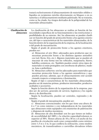 SEGURIDAD EN EL TRABAJO
278
tratará exclusivamente el almacenamiento de materiales sólidos o
líquidos en recipientes móviles directamente en bloques o en es-
tanterías y el almacenamiento mediante paletizado. No se tratarán,
como se ha citado, los riesgos derivados de la peligrosidad de los
materiales almacenados.
La clasificación de los almacenes se realiza en función de las
necesidades específicas de su funcionamiento y las restricciones o
posibilidades de su entorno. Así, los almacenes se pueden clasifi-
car en función del grado de protección frente a los agentes exterio-
res, del tipo o características de los materiales almacenados, de la
función dentro de la organización de la empresa, de la localización
o del grado de mecanización.
Según el grado de protección frente a los agentes exteriores,
pueden ser:
a) Almacenes al aire libre: adecuados para productos que no
necesitan protección frente a los distintos agentes atmosféri-
cos (sol, lluvia, frío, etc.). Algunos materiales que se pueden al-
macenar de esta forma son los vehículos, maquinaria, hierro,
ladrillos cerámicos, etc. También pueden existir otros tipos de
materiales si están protegidos con envolturas de plástico, made-
ra, lona o polietileno.
b) Almacenes cubiertos: son los adecuados para materiales que
necesitan protección frente a los agentes atmosféricos y que
pueden precisar, además, que el almacenamiento esté acondi-
cionado respecto a temperatura e iluminación.
Según el tipo o características de los materiales almacenados,
pueden ser de materias primas, productos intermedios, productos
acabados o accesorios.
Según la función dentro de la organización de la empresa, pue-
den ser: de servicio, generales de servicio, logísticos y los regula-
dores y de distribución.
Según la localización, pueden ser centrales, regionales y de
tránsito.
Según el grado de mecanización, pueden ser:
c) Almacenes convencionales: son los que tiene una altura de
6 o 7 m como máximo y con independencia de los materiales
que almacenen están equipados con estanterías de paletización
y disponen de medios mecánicos.
d) Almacenes de alta densidad: son los que tienen un índice
de accesibilidad del 100% y la relación capacidad/volumen es
superior al 50%. Tienen alturas de 10 a 30 m y el ancho de los
pasillos de circulación suele estar comprendido como mínimo
entre 1,5 m y 2 m, lo que conlleva la utilización, como medios
mecánicos, de transelevadores o carretillas elevadoras trilate-
Clasificación de
almacenes
 