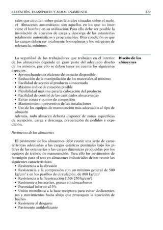 elevación, transporte y almacenamiento 279
rales que circulan sobre guías laterales situadas sobre el suelo.
e) Almacenes automáticos: son aquellos en los que no inter-
viene el hombre en su utilización. Para ello debe ser posible la
instalación de aparatos de carga y descarga de las estanterías
totalmente automáticos y programables. Otra condición es que
las cargas deben ser totalmente homogéneas y los márgenes de
tolerancia, mínimos.
La seguridad de los trabajadores que trabajan en el interior
de los almacenes depende en gran parte del adecuado diseño
de los mismos, por ello se deben tener en cuenta los siguientes
aspectos:
• Aprovechamiento eficiente del espacio disponible
• Reducción de la manipulación de los materiales al mínimo
• Facilidad de acceso al producto almacenado
• Máximo índice de rotación posible
• Flexibilidad máxima para la colocación del producto
• Facilidad de control de las cantidades almacenadas
• Evitar zonas y puntos de congestión
• Mantenimiento preventivo de las instalaciones
• Uso de los equipos de manutención más adecuados al tipo de
almacén
Además, todo almacén debería disponer de zonas específicas
de recepción, carga y descarga, preparación de pedidos y expe-
dición.
Pavimento de los almacenes
El pavimento de los almacenes debe reunir una serie de carac-
terísticas adecuadas a las cargas estáticas puntuales bajo los pi-
lares de las estanterías y las cargas dinámicas producidas por los
equipos de trabajo de manutención. Para ello los pavimentos de
hormigón para el uso en almacenes industriales deben reunir las
siguientes características:
• Resistencia a la abrasión
• Resistencia a la compresión con un mínimo general de 500
kg/cm2
y en los pasillos de circulación, de 800 kg/cm2
• Resistencia a la flexotracción (150÷250 kg/cm2
)
• Resistente a los aceites, grasas e hidrocarburos
• Porosidad inferior al 3%
• Unión monolítica a la base receptora para evitar deslizamien-
tos y movimientos hacia abajo que provoquen la aparición de
baches
• Resistente al desgaste
• Pavimento antideslizante
Diseño de los
almacenes
 