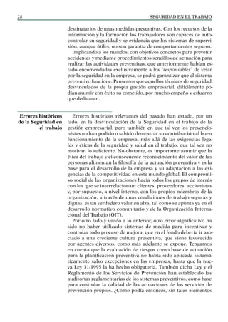 SEGURIDAD EN EL TRABAJO
28
destinatarios de unas medidas preventivas. Con los recursos de la
información y la formación los trabajadores son capaces de auto-
controlar su seguridad y se evidencia que los sistemas de supervi-
sión, aunque útiles, no son garantía de comportamientos seguros.
Implicando a los mandos, con objetivos concretos para prevenir
accidentes y mediante procedimientos sencillos de actuación para
realizar las actividades preventivas, que anteriormente habían es-
tado encomendadas exclusivamente a los “responsables” de velar
por la seguridad en la empresa, se podrá garantizar que el sistema
preventivo funcione. Pensemos que aquellos técnicos de seguridad,
desvinculados de la propia gestión empresarial, difícilmente po-
dían asumir con éxito su cometido, por mucho empeño y esfuerzo
que dedicaran.
Errores históricos relevantes del pasado han estado, por un
lado, en la desvinculación de la Seguridad en el trabajo de la
gestión empresarial, pero también en que tal vez los prevencio-
nistas no han podido o sabido demostrar su contribución al buen
funcionamiento de la empresa, más allá de las exigencias lega-
les y éticas de la seguridad y salud en el trabajo, que tal vez no
motivan lo suficiente. No obstante, es importante asumir que la
ética del trabajo y el consecuente reconocimiento del valor de las
personas alimentan la filosofía de la actuación preventiva y es la
base para el desarrollo de la empresa y su adaptación a las exi-
gencias de la competitividad en este mundo global. El compromi-
so social de las organizaciones hacia todos los grupos de interés
con los que se interrelacionan: clientes, proveedores, accionistas
y, por supuesto, a nivel interno, con los propios miembros de la
organización, a través de unas condiciones de trabajo seguras y
dignas, es un verdadero valor en alza, tal como se apunta ya en el
desarrollo normativo comunitario y de la Organización Interna-
cional del Trabajo (OIT).
Por otro lado y unido a lo anterior, otro error significativo ha
sido no haber utilizado sistemas de medida para incentivar y
controlar todo proceso de mejora, que en el fondo debería ir aso-
ciado a una creciente cultura preventiva, que viene favorecida
por agentes diversos, como más adelante se expone. Tengamos
en cuenta que la evaluación de riesgos como base de actuación
para la planificación preventiva no había sido aplicada sistemá-
ticamente salvo excepciones en las empresas, hasta que la nue-
va Ley 31/1995 la ha hecho obligatoria. También dicha Ley y el
Reglamento de los Servicios de Prevención han establecido las
auditorías reglamentarias de los sistemas preventivos, como base
para controlar la calidad de las actuaciones de los servicios de
prevención propios. ¿Cómo podía entonces, sin tales elementos
Errores históricos
de la Seguridad en
el trabajo
 