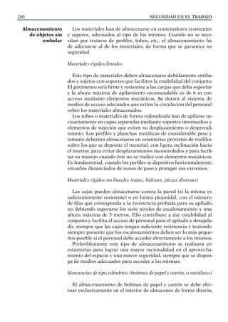SEGURIDAD EN EL TRABAJO
280
Los materiales han de almacenarse en contenedores resistentes
y seguros, adecuados al tipo de los mismos. Cuando no se nece-
sitan por tratarse de perfiles, tubos, etc., el almacenamiento ha
de adecuarse al de los materiales, de forma que se garantice su
seguridad.
Materiales rígidos lineales
Este tipo de materiales deben almacenarse debidamente entiba-
dos y sujetos con soportes que faciliten la estabilidad del conjunto.
El pavimento será firme y resistente a las cargas que deba soportar
y la altura máxima de apilamiento recomendable es de 6 m con
acceso mediante elementos mecánicos. Se dotará al sistema de
medios de acceso adecuados que eviten la circulación del personal
sobre los materiales almacenados.
Los tubos o materiales de forma redondeada han de apilarse ne-
cesariamente en capas separadas mediante soportes intermedios y
elementos de sujeción que eviten su desplazamiento o desprendi-
miento. Los perfiles y planchas metálicas de considerable peso y
tamaño deberían almacenarse en estanterías provistas de rodillos
sobre los que se deposite el material, con ligera inclinación hacia
el interior, para evitar desplazamientos incontrolados y para facili-
tar su manejo cuando éste no se realice con elementos mecánicos.
Es fundamental, cuando los perfiles se depositen horizontalmente,
situarlos distanciados de zonas de paso y proteger sus extremos.
Materiales rígidos no lineales (cajas, bidones, piezas diversas)
Las cajas pueden almacenarse contra la pared (si la misma es
suficientemente resistente) o en forma piramidal, con el número
de filas que corresponda a la resistencia probada para su apilado,
no debiendo superarse los siete niveles de escalonamiento y una
altura máxima de 5 metros. Ello contribuye a dar estabilidad al
conjunto y facilita el acceso de personal para el apilado y desapila-
do, siempre que las cajas tengan suficiente resistencia y teniendo
siempre presente que los escalonamientos deben ser lo más peque-
ños posible si el personal debe acceder directamente a los mismos.
Preferiblemente este tipo de almacenamiento se realizará en
estanterías para lograr una mayor racionalidad en el aprovecha-
miento del espacio y una mayor seguridad, siempre que se dispon-
ga de medios adecuados para acceder a las mismas.
Mercancías de tipo cilíndrico (bobinas de papel y cartón, o metálicas)
El almacenamiento de bobinas de papel y cartón se debe efec-
tuar exclusivamente en el interior de almacenes de forma directa,
Almacenamiento
de objetos sin
embalar
 