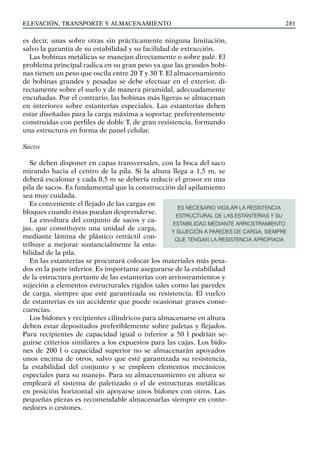 elevación, transporte y almacenamiento 281
es decir, unas sobre otras sin prácticamente ninguna limitación,
salvo la garantía de su estabilidad y su facilidad de extracción.
Las bobinas metálicas se manejan directamente o sobre palé. El
problema principal radica en su gran peso ya que las grandes bobi-
nas tienen un peso que oscila entre 20 T y 30 T. El almacenamiento
de bobinas grandes y pesadas se debe efectuar en el exterior, di-
rectamente sobre el suelo y de manera piramidal, adecuadamente
encuñadas. Por el contrario, las bobinas más ligeras se almacenan
en interiores sobre estanterías especiales. Las estanterías deben
estar diseñadas para la carga máxima a soportar, preferentemente
construidas con perfiles de doble T, de gran resistencia, formando
una estructura en forma de panel celular.
Sacos
Se deben disponer en capas transversales, con la boca del saco
mirando hacia el centro de la pila. Si la altura llega a 1,5 m, se
deberá escalonar y cada 0,5 m se debería reducir el grosor en una
pila de sacos. Es fundamental que la construcción del apilamiento
sea muy cuidada.
Es conveniente el flejado de las cargas en
bloques cuando éstas puedan desprenderse.
La envoltura del conjunto de sacos y ca-
jas, que constituyen una unidad de carga,
mediante lámina de plástico retráctil con-
tribuye a mejorar sustancialmente la esta-
bilidad de la pila.
En las estanterías se procurará colocar los materiales más pesa-
dos en la parte inferior. Es importante asegurarse de la estabilidad
de la estructura portante de las estanterías con arriostramientos y
sujeción a elementos estructurales rígidos tales como las paredes
de carga, siempre que esté garantizada su resistencia. El vuelco
de estanterías es un accidente que puede ocasionar graves conse-
cuencias.
Los bidones y recipientes cilíndricos para almacenarse en altura
deben estar depositados preferiblemente sobre paletas y flejados.
Para recipientes de capacidad igual o inferior a 50 l podrían se-
guirse criterios similares a los expuestos para las cajas. Los bido-
nes de 200 l o capacidad superior no se almacenarán apoyados
unos encima de otros, salvo que esté garantizada su resistencia,
la estabilidad del conjunto y se empleen elementos mecánicos
especiales para su manejo. Para su almacenamiento en altura se
empleará el sistema de paletizado o el de estructuras metálicas
en posición horizontal sin apoyarse unos bidones con otros. Las
pequeñas piezas es recomendable almacenarlas siempre en conte-
nedores o cestones.
ES NECESARIO VIGILAR LA RESISTENCIA
ESTRUCTURAL DE LAS ESTANTERÍAS Y SU
ESTABILIDAD MEDIANTE ARRIOSTRAMIENTO
Y SUJECIÓN A PAREDES DE CARGA, SIEMPRE
QUE TENGAN LA RESISTENCIA APROPIADA
 