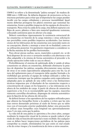 elevación, transporte y almacenamiento 283
13698-2 se refiere a la denominada “paleta europea” de madera de
1000 mm x 1200 mm. Se debería disponer de protectores en las es-
tructuras portantes para evitar que al depositarse las cargas puedan
incidir con las cargas colindantes y provocar inestabilidad. Igual-
mente deberían protegerse los pilares extremos que sustentan las
estanterías, frente a posibles impactos de los equipos de elevación y
transporte. Para evitar la caída de la carga, ésta deberá sujetarse con
flejes de acero, plástico o bien otro material igualmente resistente,
colocando cantoneras para no afectar a la carga.
Deberá controlarse rigurosamente la resistencia estructural de
las estanterías en función de la carga máxima y otras solicitacio-
nes previsibles como posibles impactos accidentales. Las instruc-
ciones de los fabricantes de las estanterías son esenciales tanto en
su concepción, diseño y montaje a tenor de su finalidad, como en
su utilización posterior. Un parámetro importante a considerar es
la flecha máxima de los perfiles horizontales.
Para elevar piezas sueltas, sacos, materiales a granel, etc. se de-
berá disponer de un cerco o armazón metálico con aberturas o sin
ellas adaptable a la misma de forma automática al proceder a la
citada operación (sobre todo se usa en obras).
Preferiblemente el sistema de paletizado debe ir unido al alma-
cenamiento en altura en estanterías, debiendo eliminarse la prác-
tica de depositar las paletas cargadas directamente unas encima
de otras si no están especialmente adaptadas para este fin. La al-
tura del apilamiento para el transporte debe quedar limitada a la
visibilidad que permita el equipo de trabajo utilizado y sobre las
estanterías (siempre que las paletas cargadas estén especialmente
adaptadas para su apilado de una sobre otra) a las limitaciones
técnicas impuestas por el diseñador de las estanterías respecto a
concentración de cargas en los largueros y a las tolerancias en la
altura de los módulos de carga. A partir de alturas de estanterías
superiores a los 4 m es recomendable que los equipos, mayorita-
riamente carretillas elevadoras, dispongan de sistema automático
para la fijación de las alturas de elevación.
Se deberá formar a los operadores de los equipos utilizados para
que alineen las horquillas frente a la paleta o eviten que las mis-
mas entren demasiado próximas al suelo de forma que su talón
roce con el travesaño exterior pudiéndolo dañar; otra precaución
es utilizar unas horquillas cuya longitud sea aproximadamente
unos 5 cm más corta que la paleta.
La vida útil de una paleta se aproxima a los cinco años, aunque
mediante la inspección visual de la misma se puede reducir el pe-
riodo de vida en función del material o trato recibido. En cualquier
caso se deben hacer inspecciones periódicas de las paletas para
comprobar su estado, eliminándose los que estén en mal estado
a fin de evitar riesgos y la transferencia de éstos a otros usuarios.
 