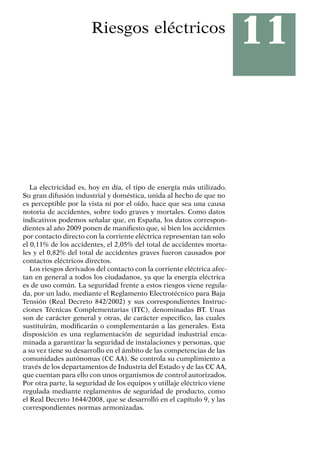 11
Riesgos eléctricos
La electricidad es, hoy en día, el tipo de energía más utilizado.
Su gran difusión industrial y doméstica, unida al hecho de que no
es perceptible por la vista ni por el oído, hace que sea una causa
notoria de accidentes, sobre todo graves y mortales. Como datos
indicativos podemos señalar que, en España, los datos correspon-
dientes al año 2009 ponen de manifiesto que, si bien los accidentes
por contacto directo con la corriente eléctrica representan tan solo
el 0,11% de los accidentes, el 2,05% del total de accidentes morta-
les y el 0,82% del total de accidentes graves fueron causados por
contactos eléctricos directos.
Los riesgos derivados del contacto con la corriente eléctrica afec-
tan en general a todos los ciudadanos, ya que la energía eléctrica
es de uso común. La seguridad frente a estos riesgos viene regula-
da, por un lado, mediante el Reglamento Electrotécnico para Baja
Tensión (Real Decreto 842/2002) y sus correspondientes Instruc-
ciones Técnicas Complementarias (ITC), denominadas BT. Unas
son de carácter general y otras, de carácter específico, las cuales
sustituirán, modificarán o complementarán a las generales. Esta
disposición es una reglamentación de seguridad industrial enca-
minada a garantizar la seguridad de instalaciones y personas, que
a su vez tiene su desarrollo en el ámbito de las competencias de las
comunidades autónomas (CC AA). Se controla su cumplimiento a
través de los departamentos de Industria del Estado y de las CC AA,
que cuentan para ello con unos organismos de control autorizados.
Por otra parte, la seguridad de los equipos y utillaje eléctrico viene
regulada mediante reglamentos de seguridad de producto, como
el Real Decreto 1644/2008, que se desarrolló en el capítulo 9, y las
correspondientes normas armonizadas.
 