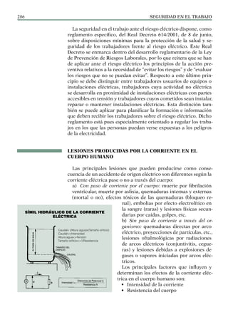 SEGURIDAD EN EL TRABAJO
286
La seguridad en el trabajo ante el riesgo eléctrico dispone, como
reglamento específico, del Real Decreto 614/2001, de 8 de junio,
sobre disposiciones mínimas para la protección de la salud y se-
guridad de los trabajadores frente al riesgo eléctrico. Este Real
Decreto se enmarca dentro del desarrollo reglamentario de la Ley
de Prevención de Riesgos Laborales, por lo que reitera que se han
de aplicar ante el riesgo eléctrico los principios de la acción pre-
ventiva relativos a la necesidad de “evitar los riesgos” y de “evaluar
los riesgos que no se puedan evitar”. Respecto a este último prin-
cipio se debe distinguir entre trabajadores usuarios de equipos o
instalaciones eléctricas, trabajadores cuya actividad no eléctrica
se desarrolla en proximidad de instalaciones eléctricas con partes
accesibles en tensión y trabajadores cuyos cometidos sean instalar,
reparar o mantener instalaciones eléctricas. Esta distinción tam-
bién se puede aplicar para planificar la formación e información
que deben recibir los trabajadores sobre el riesgo eléctrico. Dicho
reglamento está pues especialmente orientado a regular los traba-
jos en los que las personas puedan verse expuestas a los peligros
de la electricidad.
LESIONES PRODUCIDAS POR LA CORRIENTE EN EL
CUERPO HUMANO
Las principales lesiones que pueden producirse como conse-
cuencia de un accidente de origen eléctrico son diferentes según la
corriente eléctrica pase o no a través del cuerpo:
a) Con paso de corriente por el cuerpo: muerte por fibrilación
ventricular, muerte por asfixia, quemaduras internas y externas
(mortal o no), efectos tóxicos de las quemaduras (bloqueo re-
nal), embolias por efecto electrolítico en
la sangre (raras) y lesiones físicas secun-
darias por caídas, golpes, etc.
b) Sin paso de corriente a través del or-
ganismo: quemaduras directas por arco
eléctrico, proyecciones de partículas, etc.,
lesiones oftalmológicas por radiaciones
de arcos eléctricos (conjuntivitis, cegue-
ras) y lesiones debidas a explosiones de
gases o vapores iniciadas por arcos eléc-
tricos.
Los principales factores que influyen y
determinan los efectos de la corriente eléc-
trica en el cuerpo humano son:
• Intensidad de la corriente
• Resistencia del cuerpo
Caudal= (Altura agua)x(Tamaño orificio)
Caudal<>Intensidad
Altura agua<>Tensión
Tamaño orificio<>1/Resistencia
SÍMIL hidráulico de la corriente
eléctrica
 
