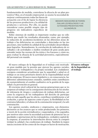 Los ACCIDENTES Y LA SEGURIDAD EN EL TRABAJO 29
fundamentales de medida, controlarse la eficacia de un plan pre-
ventivo? Hoy, en el mundo empresarial, se asume la necesidad de
mejorar continuamente todas las líneas de
actuación con el fin de lograr la eficiencia
de los procesos productivos y la calidad de
productos y servicios. Por ello, no puede
entenderse como posible ningún tipo de
progreso sin indicadores específicos de
medida.
Sobre sistemas de medida es importante resaltar que no sólo
habría que medir los resultados alcanzados, como, por ejemplo,
la reducción de accidentes-incidentes en las diferentes áreas de
trabajo o las deficiencias no controladas y detectadas en las ins-
pecciones, sino también la calidad de las actividades desarrolladas
para lograrlos. Normalmente, la correlación de indicadores de re-
sultados y de actividades o medios resultará de gran ayuda para
entender mejor las razones de los éxitos y los fracasos y, cómo no,
para evaluar la eficacia de la actividad preventiva, especialmente
del personal con mando.
El nuevo enfoque de la Seguridad en el trabajo está motivado
en gran medida por la presión que ejercen los agentes sociales,
empresarios y trabajadores y la propia sociedad. Los ciudadanos
europeos consideran actualmente que la seguridad y salud en el
trabajo es un tema prioritario dentro de la responsabilidad social
de las empresas. El nuevo marco legislativo y, en consecuencia, las
diferentes administraciones estatales, también están contribuyen-
do sustancialmente al cambio cualitativo en la gestión de la segu-
ridad y la prevención en general.
El creciente nivel cultural de las nuevas generaciones que se in-
corporan al trabajo con la consiguiente disminución de los niveles
de tolerancia de riesgos y condiciones de trabajo deficitarias, así
como la exigencia de los trabajadores del derecho de participa-
ción en todo aquello que les afecta, contribuye notablemente a tal
evolución, a pesar de aspectos como el paro, la flexibilidad en los
contratos laborales y el abuso de la contratación temporal y la sub-
contratación.
Los agentes sociales, sindicatos y empresarios, son elementos
decisorios en los avances que se están produciendo; los primeros,
a través de la acción reivindicativa y negociadora, y los segundos,
por motivos tales como la necesidad acuciante de potenciar las ca-
pacidades y aportaciones de los trabajadores, verdadero capital de
la empresa, al asumirse la interrelación directa entre la competi-
tividad, la calidad y las condiciones de trabajo. También la impor-
tancia creciente de los costes de los riesgos es factor de motivación.
El nuevo enfoque
de la Seguridad en
el trabajo
MEDIANTE INDICADORES SE PODRÁN
EVALUAR LOS RESULTADOS Y LAS
ACTIVIDADES PREVENTIVAS PARA
ALCANZARLOS
 