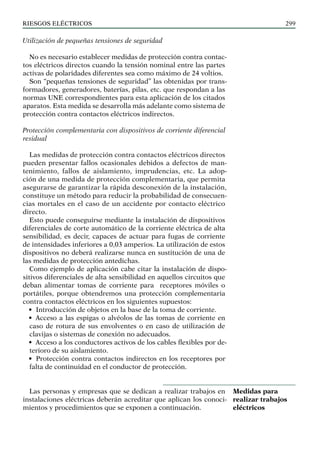 riesgos eléctricos 299
Utilización de pequeñas tensiones de seguridad
No es necesario establecer medidas de protección contra contac-
tos eléctricos directos cuando la tensión nominal entre las partes
activas de polaridades diferentes sea como máximo de 24 voltios.
Son “pequeñas tensiones de seguridad” las obtenidas por trans-
formadores, generadores, baterías, pilas, etc. que respondan a las
normas UNE correspondientes para esta aplicación de los citados
aparatos. Esta medida se desarrolla más adelante como sistema de
protección contra contactos eléctricos indirectos.
Protección complementaria con dispositivos de corriente diferencial
residual
Las medidas de protección contra contactos eléctricos directos
pueden presentar fallos ocasionales debidos a defectos de man-
tenimiento, fallos de aislamiento, imprudencias, etc. La adop-
ción de una medida de protección complementaria, que permita
asegurarse de garantizar la rápida desconexión de la instalación,
constituye un método para reducir la probabilidad de consecuen-
cias mortales en el caso de un accidente por contacto eléctrico
directo.
Esto puede conseguirse mediante la instalación de dispositivos
diferenciales de corte automático de la corriente eléctrica de alta
sensibilidad, es decir, capaces de actuar para fugas de corriente
de intensidades inferiores a 0,03 amperios. La utilización de estos
dispositivos no deberá realizarse nunca en sustitución de una de
las medidas de protección antedichas.
Como ejemplo de aplicación cabe citar la instalación de dispo-
sitivos diferenciales de alta sensibilidad en aquellos circuitos que
deban alimentar tomas de corriente para receptores móviles o
portátiles, porque obtendremos una protección complementaria
contra contactos eléctricos en los siguientes supuestos:
• Introducción de objetos en la base de la toma de corriente.
• Acceso a las espigas o alvéolos de las tomas de corriente en
caso de rotura de sus envolventes o en caso de utilización de
clavijas o sistemas de conexión no adecuados.
• Acceso a los conductores activos de los cables flexibles por de-
terioro de su aislamiento.
• Protección contra contactos indirectos en los receptores por
falta de continuidad en el conductor de protección.
Las personas y empresas que se dedican a realizar trabajos en
instalaciones eléctricas deberán acreditar que aplican los conoci-
mientos y procedimientos que se exponen a continuación.
Medidas para
realizar trabajos
eléctricos
 