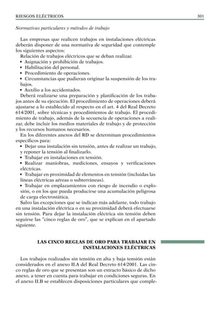 riesgos eléctricos 301
Normativas particulares y métodos de trabajo
Las empresas que realicen trabajos en instalaciones eléctricas
deberán disponer de una normativa de seguridad que contemple
los siguientes aspectos:
Relación de trabajos eléctricos que se deban realizar.
• Asignación y prohibición de trabajos.
• Habilitación del personal.
• Procedimiento de operaciones.
• Circunstancias que pudieran originar la suspensión de los tra-
bajos.
• Auxilio a los accidentados.
Deberá realizarse una preparación y planificación de los traba-
jos antes de su ejecución. El procedimiento de operaciones deberá
ajustarse a lo establecido al respecto en el art. 4 del Real Decreto
614/2001, sobre técnicas y procedimientos de trabajo. El procedi-
miento de trabajo, además de la secuencia de operaciones a reali-
zar, debe incluir los medios materiales de trabajo y de protección
y los recursos humanos necesarios.
En los diferentes anexos del RD se determinan procedimientos
específicos para:
• Dejar una instalación sin tensión, antes de realizar un trabajo,
y reponer la tensión al finalizarlo.
• Trabajar en instalaciones en tensión.
• Realizar maniobras, mediciones, ensayos y verificaciones
eléctricas.
• Trabajar en proximidad de elementos en tensión (incluidas las
líneas eléctricas aéreas o subterráneas).
• Trabajar en emplazamientos con riesgo de incendio o explo-
sión, o en los que pueda producirse una acumulación peligrosa
de carga electrostática.
Salvo las excepciones que se indican más adelante, todo trabajo
en una instalación eléctrica o en su proximidad deberá efectuarse
sin tensión. Para dejar la instalación eléctrica sin tensión deben
seguirse las “cinco reglas de oro”, que se explican en el apartado
siguiente.
LAS CINCO REGLAS DE ORO PARA TRABAJAR EN
INSTALACIONES ELÉCTRICAS
Los trabajos realizados sin tensión en alta y baja tensión están
considerados en el anexo II.A del Real Decreto 614/2001. Las cin-
co reglas de oro que se presentan son un extracto básico de dicho
anexo, a tener en cuenta para trabajar en condiciones seguras. En
el anexo II.B se establecen disposiciones particulares que comple-
 