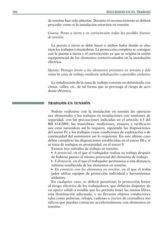 SEGURIDAD EN EL TRABAJO
304
de tensión han sido abiertas. Durante el reconocimiento se deberá
proceder como si la instalación estuviera en tensión.
Cuarta: Poner a tierra y en cortocircuito todas las posibles fuentes
de tensión.
La puesta a tierra se debe hacer a ambos lados donde se efec-
túen los trabajos o maniobras. La protección completa se consigue
con la puesta a tierra y el cortocircuito ya que se origina la unión
equipotencial de los elementos cortocircuitados en la instalación
eléctrica.
Quinta: Proteger frente a los elementos próximos en tensión y deli-
mitar la zona de trabajo mediante señalización o pantallas aislantes.
La señalización de la zona de trabajo consiste en delimitarla con
cintas, vallas, etc. de tal forma que se prevenga el riesgo de acci-
dente eléctrico.
TRABAJOS EN TENSIÓN
Podrán realizarse con la instalación en tensión las operacio-
nes elementales y los trabajos en instalaciones con tensiones de
seguridad, con las precauciones indicadas en el artículo 4.3 del
RD 614/2001; las maniobras, mediciones, ensayos y verificacio-
nes cuya naturaleza así lo requiera, siguiendo las disposiciones
del anexo IV, y los trabajos cuyas condiciones de explotación o de
continuidad del suministro así lo requieran. En este último caso
deben cumplirse las disposiciones establecidas en el anexo III y, si
se trata de trabajos en proximidad, en el anexo V.
Existen tres métodos de trabajo en tensión:
• A potencial, en el que el trabajador realiza su trabajo después
de haberse puesto al mismo potencial del elemento de trabajo.
• A distancia, en el que el trabajador permanece a una distancia
mínima establecida de los elementos en tensión.
• En contacto con los elementos en tensión, en el que el traba-
jador utiliza equipos de protección individual y herramientas
aislantes.
En cualquier caso, se deberá garantizar la protección frente
al riesgo eléctrico de los trabajadores, que deberán disponer de
un apoyo sólido y estable que les permita tener las manos libres,
una iluminación adecuada, y no llevarán objetos conductores,
tales como pulseras, relojes, cadenas o cierres de cremallera me-
tálicos que puedan contactar accidentalmente con elementos en
tensión.
 