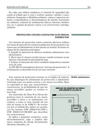 riesgos eléctricos 305
En cada caso deberá emplearse el material de seguridad ade-
cuado al trabajo que se vaya a realizar: guantes, calzado y casco
aislantes, banquetas o alfombras aislantes, vainas o caperuzas ais-
lantes, comprobadores o discriminadores de tensión, herramien-
tas aislantes, material de señalización (discos, barreras, banderi-
nes, etc.), equipos de puesta a tierra y en cortocircuito o pértigas
aislantes.
PROTECCIÓN CONTRA CONTACTOS ELÉCTRICOS
INDIRECTOS
Los sistemas de protección contra contactos eléctricos indirec-
tos tratan de prevenir los contactos peligrosos de las personas con
masas que accidentalmente se han puesto en tensión. Se basan en
alguno de los siguientes principios:
• Impedir la aparición de defectos mediante aislamientos com-
plementarios.
• Hacer que el contacto resulte inocuo, usando tensiones no pe-
ligrosas o limitando la intensidad de fuga.
• Limitar la duración del efecto mediante dispositivos automá-
ticos de corte.
La ITC-BT-24 contempla los diversos “sistemas de protección”. A
continuación se describen los de uso más corriente.
Este sistema de protección consiste en el empleo de materia-
les que dispongan de aislamiento de protección o aislamiento
reforzado entre sus partes activas y sus masas accesibles. Basa
su seguridad en que, por características
constructivas, la probabilidad de que las
masas accesibles queden en tensión es
muy baja.
Los materiales de Clase II no llevan dis-
positivos para la conexión de sus masas
accesibles a tierra y su aislamiento con
respecto a masa es muy elevado (la ten-
sión de ensayo es de 4.000 V). Se recono-
cen por el símbolo y deben ser acordes
con las normas UNE 20460-4-41:1998 y
UNE 20460-4-41/1M:2003 que describen
sus características.
Se aplica a pequeños receptores, como
electrodomésticos, cajas y cuadros eléc-
tricos, máquinas de oficina, herramientas
eléctricas manuales, etc.
Doble aislamiento
EMPLEO DE EQUIPOS DE DOBLE
AISLAMIENTO (CLASE II)
 