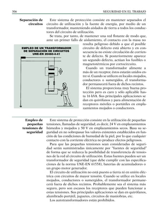 SEGURIDAD EN EL TRABAJO
306
Este sistema de protección consiste en mantener separados el
circuito de utilización y la fuente de energía, por medio de un
transformador, manteniendo aislados de tierra a todos los conduc-
tores del circuito de utilización.
Se trata, por tanto, de mantener una red flotante de modo que,
ante un primer fallo de aislamiento, el contacto con la masa no
resulta peligroso debido a que el posible
circuito de defecto está abierto y en con-
secuencia no existe circulación de corrien-
te de defecto. Si posteriormente aparece
un segundo defecto, actúan los fusibles o
magnetotérmicos por cortocircuito.
Cuando un transformador alimente a
más de un receptor, éstos estarán unidos en-
tre sí. Cuando se utilicen en locales mojados,
conductores o sumergidos, el transforma-
dor permanecerá fuera de dichos recintos.
El sistema proporciona muy buena pro-
tección pero es caro y sólo aplicable has-
ta 16 kVA. Sus principales aplicaciones se
dan en quirófanos y para alimentación de
receptores móviles o portátiles en empla-
zamientos mojados o conductores.
Este sistema de protección consiste en la utilización de pequeñas
tensiones, llamadas de seguridad, es decir, 24 V en emplazamientos
húmedos y mojados y 50 V en emplazamientos secos. Basa su se-
guridad en no sobrepasar los valores existentes establecidos en fun-
ción de las condiciones de humedad de la piel, por lo que cualquier
contacto con la corriente eléctrica no produce efectos peligrosos.
Para que las pequeñas tensiones sean consideradas de seguri-
dad serán suministradas únicamente por “fuentes de seguridad”
de forma que se reduzca la posibilidad de transferencia de tensio-
nes de la red al circuito de utilización. Estas fuentes pueden ser un
transformador de seguridad (que debe cumplir con las especifica-
ciones de la norma UNE-EN 61558), baterías de acumuladores o
un grupo motor generador.
El circuito de utilización no está puesto a tierra ni en unión eléc-
trica con circuitos de mayor tensión. Cuando se utilice en locales
mojados, conductores o sumergidos, el transformador permane-
cerá fuera de dichos recintos. Probablemente sea el sistema más
seguro, pero son escasos los receptores que pueden funcionar a
estas tensiones. Sus principales aplicaciones se dan en quirófanos,
alumbrado portátil, juguetes, circuitos de maniobras, etc.
Los autotransformadores están prohibidos.
Separación de
circuitos
Empleo de
pequeñas
tensiones de
seguridad
EMPLEO DE un transformador
de separación de circuitos
UNE-EN 20460-4-41
 