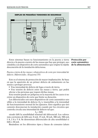 riesgos eléctricos 307
Estos sistemas basan su funcionamiento en la puesta a tierra
directa o la puesta a neutro de las masas que hay que proteger, aso-
ciándola a un dispositivo de corte automático que origine la rápida
desconexión de la instalación defectuosa.
Puesta a tierra de las masas y dispositivos de corte por intensidad de
defecto. Diferenciales. (Esquema TT)
Este es el sistema de protección de mayor implantación. Se basa
en que la aparición de un primer defecto de aislamiento en las
masas a proteger provoca:
• Una intensidad de defecto de fuga a través de tierra.
• Una tensión de defecto entre las masas y tierra, que podrá
afectar a las personas que toquen dichas masas.
Esta tensión puede ser peligrosa en la mayoría de los casos si no
existe un dispositivo de corte que limite su duración.
Los diferenciales son unos dispositivos de corte automático sen-
sibles a la intensidad de defecto (ID
) e insensibles a la intensidad
de funcionamiento normal de los aparatos. Esto significa que úni-
camente desconectan la instalación cuando por los circuitos que
controla circula una intensidad de defecto tal que:
ID
> IDN
siendo IDN la sensibilidad nominal del diferencial. Los valores
más corrientes de IDN son: 8 mA, 15 mA, 30 mA, 300 mA, 500 mA,
1 A, 2 A y 5 A. Se denominan diferenciales de alta sensibilidad si
IDN ≤ 30 mA.
Basándose en los diferentes tipos y líneas de consumo (alum-
Protección por
corte automático
de la alimentación
Empleo de pequeñas tensiones de seguridad
 