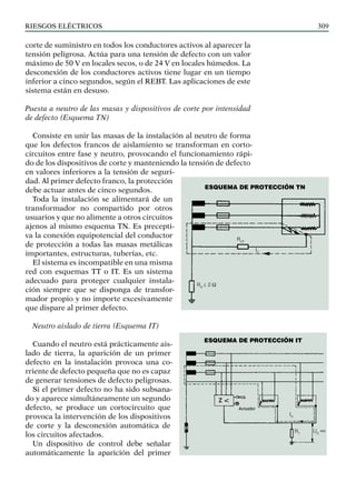 riesgos eléctricos 309
corte de suministro en todos los conductores activos al aparecer la
tensión peligrosa. Actúa para una tensión de defecto con un valor
máximo de 50 V en locales secos, o de 24 V en locales húmedos. La
desconexión de los conductores activos tiene lugar en un tiempo
inferior a cinco segundos, según el REBT. Las aplicaciones de este
sistema están en desuso.
Puesta a neutro de las masas y dispositivos de corte por intensidad
de defecto (Esquema TN)
Consiste en unir las masas de la instalación al neutro de forma
que los defectos francos de aislamiento se transforman en corto-
circuitos entre fase y neutro, provocando el funcionamiento rápi-
do de los dispositivos de corte y manteniendo la tensión de defecto
en valores inferiores a la tensión de seguri-
dad. Al primer defecto franco, la protección
debe actuar antes de cinco segundos.
Toda la instalación se alimentará de un
transformador no compartido por otros
usuarios y que no alimente a otros circuitos
ajenos al mismo esquema TN. Es precepti-
va la conexión equipotencial del conductor
de protección a todas las masas metálicas
importantes, estructuras, tuberías, etc.
El sistema es incompatible en una misma
red con esquemas TT o IT. Es un sistema
adecuado para proteger cualquier instala-
ción siempre que se disponga de transfor-
mador propio y no importe excesivamente
que dispare al primer defecto.
Neutro aislado de tierra (Esquema IT)
Cuando el neutro está prácticamente ais-
lado de tierra, la aparición de un primer
defecto en la instalación provoca una co-
rriente de defecto pequeña que no es capaz
de generar tensiones de defecto peligrosas.
Si el primer defecto no ha sido subsana-
do y aparece simultáneamente un segundo
defecto, se produce un cortocircuito que
provoca la intervención de los dispositivos
de corte y la desconexión automática de
los circuitos afectados.
Un dispositivo de control debe señalar
automáticamente la aparición del primer
RCP
IC
RN
≤ 2 Ω
ESQUEMA de protección TN
Esquema de protección IT
RT
UD
ID
<<
 