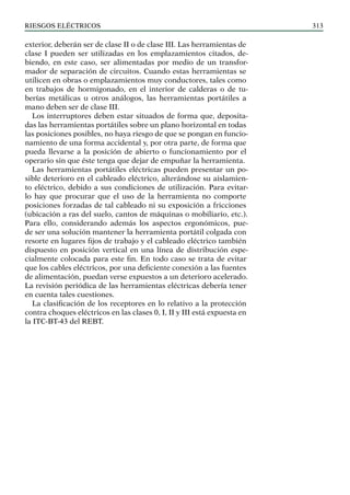 riesgos eléctricos 313
exterior, deberán ser de clase II o de clase III. Las herramientas de
clase I pueden ser utilizadas en los emplazamientos citados, de-
biendo, en este caso, ser alimentadas por medio de un transfor-
mador de separación de circuitos. Cuando estas herramientas se
utilicen en obras o emplazamientos muy conductores, tales como
en trabajos de hormigonado, en el interior de calderas o de tu-
berías metálicas u otros análogos, las herramientas portátiles a
mano deben ser de clase III.
Los interruptores deben estar situados de forma que, deposita-
das las herramientas portátiles sobre un plano horizontal en todas
las posiciones posibles, no haya riesgo de que se pongan en funcio-
namiento de una forma accidental y, por otra parte, de forma que
pueda llevarse a la posición de abierto o funcionamiento por el
operario sin que éste tenga que dejar de empuñar la herramienta.
Las herramientas portátiles eléctricas pueden presentar un po-
sible deterioro en el cableado eléctrico, alterándose su aislamien-
to eléctrico, debido a sus condiciones de utilización. Para evitar-
lo hay que procurar que el uso de la herramienta no comporte
posiciones forzadas de tal cableado ni su exposición a fricciones
(ubicación a ras del suelo, cantos de máquinas o mobiliario, etc.).
Para ello, considerando además los aspectos ergonómicos, pue-
de ser una solución mantener la herramienta portátil colgada con
resorte en lugares fijos de trabajo y el cableado eléctrico también
dispuesto en posición vertical en una línea de distribución espe-
cialmente colocada para este fin. En todo caso se trata de evitar
que los cables eléctricos, por una deficiente conexión a las fuentes
de alimentación, puedan verse expuestos a un deterioro acelerado.
La revisión periódica de las herramientas eléctricas debería tener
en cuenta tales cuestiones.
La clasificación de los receptores en lo relativo a la protección
contra choques eléctricos en las clases 0, I, II y III está expuesta en
la ITC-BT-43 del REBT.
 