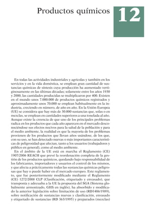 12
Productos químicos
En todas las actividades industriales y agrícolas y también en los
servicios y en la vida doméstica, se emplean gran cantidad de sus-
tancias químicas de síntesis cuya producción ha aumentado verti-
ginosamente en las últimas décadas; solamente entre los años 1930
y 2000, las cantidades producidas se multiplicaron por 400. Existen
en el mundo unos 7.000.000 de productos químicos registrados y
aproximadamente unos 70.000 se emplean habitualmente en la in-
dustria, creciendo en número, de año en año. En la Unión Europea
(UE) se considera que hay más de 30.000 sustancias que, solas o en
mezclas, se emplean en cantidades superiores a una tonelada al año.
Aunque existe la creencia de que uno de los principales problemas
radica en los productos que cada año aparecen en el mercado desco-
nociéndose sus efectos nocivos para la salud de la población y para
el medio ambiente, la realidad es que la mayoría de los problemas
provienen de los productos que llevan años usándose, de los que,
con su uso, se han detectado nuevas o más importantes característi-
cas de peligrosidad que afectan, tanto a los usuarios (trabajadores y
público en general), como al medio ambiente.
En el ámbito de la UE está en marcha el Reglamento (CE)
1907/2006 REACH que prevé la reordenación completa de la ges-
tión de los productos químicos, quedando bajo responsabilidad de
los fabricantes, importadores y usuarios el control de los mismos,
y que afecta a prácticamente todas las sustancias químicas peligro-
sas que hay o puede haber en el mercado europeo. Este reglamen-
to, que fue posteriormente modificado mediante el Reglamento
(CE) 1272/2008 CLP (Clasificación, etiquetado y envasado), que
transponía y adecuaba a la UE la propuesta del SGA (Sistema glo-
balmente armonizado, GHS en inglés), ha absorbido y modifica-
do la anterior legislación sobre limitación de uso (RD1406/1989),
sobre notificación de sustancias nuevas y clasificación, envasado
y etiquetado de sustancias (RD 363/1995) y preparados (mezclas)
 