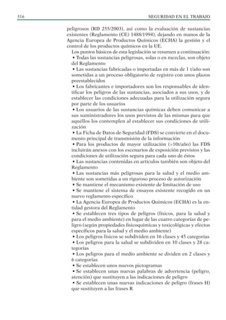 SEGURIDAD EN EL TRABAJO
316
peligrosos (RD 255/2003), así como la evaluación de sustancias
existentes (Reglamento (CE) 1488/1994), dejando en manos de la
Agencia Europea de Productos Químicos (ECHA) la gestión y el
control de los productos químicos en la UE.
Los puntos básicos de esta legislación se resumen a continuación:
• Todas las sustancias peligrosas, solas o en mezclas, son objeto
del Reglamento
• Las sustancias fabricadas o importadas en más de 1 t/año son
sometidas a un proceso obligatorio de registro con unos plazos
preestablecidos
• Los fabricantes e importadores son los responsables de iden-
tificar los peligros de las sustancias, asociados a sus usos, y de
establecer las condiciones adecuadas para la utilización segura
por parte de los usuarios
• Los usuarios de las sustancias químicas deben comunicar a
sus suministradores los usos previstos de las mismas para que
aquéllos los contemplen al establecer sus condiciones de utili-
zación
• La Ficha de Datos de Seguridad (FDS) se convierte en el docu-
mento principal de transmisión de la información
• Para los productos de mayor utilización (>10t/año) las FDS
incluirán anexos con los escenarios de exposición previstos y las
condiciones de utilización segura para cada uno de éstos
• Las sustancias contenidas en artículos también son objeto del
Reglamento
• Las sustancias más peligrosas para la salud y el medio am-
biente son sometidas a un riguroso proceso de autorización
• Se mantiene el mecanismo existente de limitación de uso
• Se mantiene el sistema de ensayos existente recogido en un
nuevo reglamento específico
• La Agencia Europea de Productos Químicos (ECHA) es la en-
tidad gestora del Reglamento
• Se establecen tres tipos de peligros (físicos, para la salud y
para el medio ambiente) en lugar de las cuatro categorías de pe-
ligro (según propiedades fisicoquímicas y toxicológicas y efectos
específicos para la salud y el medio ambiente)
• Los peligros físicos se subdividen en 16 clases y 45 categorías
• Los peligros para la salud se subdividen en 10 clases y 28 ca-
tegorías
• Los peligros para el medio ambiente se dividen en 2 clases y
6 categorías
• Se establecen unos nuevos pictogramas
• Se establecen unas nuevas palabras de advertencia (peligro,
atención) que sustituyen a las indicaciones de peligro
• Se establecen unas nuevas indicaciones de peligro (frases H)
que sustituyen a las frases R
 