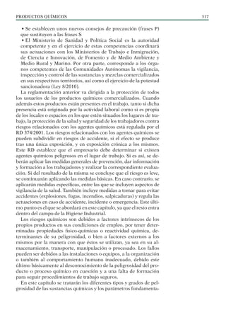 PRODUCTOS QUÍMICOS 317
• Se establecen unos nuevos consejos de precaución (frases P)
que sustituyen a las frases S
• El Ministerio de Sanidad y Política Social es la autoridad
competente y en el ejercicio de estas competencias coordinará
sus actuaciones con los Ministerios de Trabajo e Inmigración,
de Ciencia e Innovación, de Fomento y de Medio Ambiente y
Medio Rural y Marino. Por otra parte, corresponde a los órga-
nos competentes de las Comunidades Autónomas la vigilancia,
inspección y control de las sustancias y mezclas comercializados
en sus respectivos territorios, así como el ejercicio de la potestad
sancionadora (Ley 8/2010).
La reglamentación anterior va dirigida a la protección de todos
los usuarios de los productos químicos comercializados. Cuando
además estos productos están presentes en el trabajo, tanto si dicha
presencia está originada por la actividad laboral como si es propia
de los locales o espacios en los que estén situados los lugares de tra-
bajo, la protección de la salud y seguridad de los trabajadores contra
riesgos relacionados con los agentes químicos está regulada por el
RD 374/2001. Los riesgos relacionados con los agentes químicos se
pueden subdividir en riesgos de accidente, si el efecto se produce
tras una única exposición, y en exposición crónica a los mismos.
Este RD establece que el empresario debe determinar si existen
agentes químicos peligrosos en el lugar de trabajo. Si es así, se de-
berán aplicar las medidas generales de prevención, dar información
y formación a los trabajadores y realizar la correspondiente evalua-
ción. Si del resultado de la misma se concluye que el riesgo es leve,
se continuarán aplicando las medidas básicas. En caso contrario, se
aplicarán medidas específicas, entre las que se incluyen aspectos de
vigilancia de la salud. También incluye medidas a tomar para evitar
accidentes (explosiones, fugas, incendios, salpicaduras) y regula las
actuaciones en caso de accidente, incidente o emergencia. Este últi-
mo punto es el que se abordará en este capítulo, ya que el resto entra
dentro del campo de la Higiene Industrial.
Los riesgos químicos son debidos a factores intrínsecos de los
propios productos en sus condiciones de empleo, por tener deter-
minadas propiedades fisico-químicas o reactividad química, de-
terminantes de su peligrosidad, o bien a factores externos a los
mismos por la manera con que éstos se utilizan, ya sea en su al-
macenamiento, transporte, manipulación o procesado. Los fallos
pueden ser debidos a las instalaciones o equipos, a la organización
o también al comportamiento humano inadecuado, debido este
último básicamente al desconocimiento de la peligrosidad del pro-
ducto o proceso químico en cuestión y a una falta de formación
para seguir procedimientos de trabajo seguros.
En este capítulo se tratarán los diferentes tipos y grados de pel-
grosidad de las sustancias químicas y los parámetros fundamenta-
 