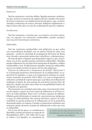 PRODUCTOS QUÍMICOS 321
Explosivos
Son las sustancias y mezclas sólidas, líquidas pastosas o gelatino-
sas que, incluso en ausencia de oxígeno del aire, puedan reaccionar
de forma exotérmica con rápida formación de gases y que, en deter-
minadas condiciones de ensayo, detonan, deflagran rápidamente o,
bajo el efecto del calor, en caso de confinamiento parcial, explotan.
Comburentes
Son las sustancias y mezclas que, en contacto con otras sustan-
cias, en especial con sustancias combustibles, pueden producir
una reacción fuertemente exotérmica.
Inflamables
Son las sustancias combustibles más peligrosas ya que arden
con extraordinaria facilidad -con un aporte inicial de calor muy
pequeño - siendo la velocidad de propagación del frente de llama
muy elevada y generando radiaciones caloríficas y sobrepresiones.
Se trata de gases o líquidos que desprenden vapores y que, al mez-
clarse con el aire, pueden generar atmósferas inflamables. También
pueden inflamarse las mezclas de las partículas de líquidos o sólidos
combustibles y aire. Evidentemente aquellas sustancias inflamables
que en un estado normal son gases son las más peligrosas.
El punto de inflamación o temperatura de destello (“flash point”)
es el principal parámetro determinante de la peligrosidad, en es-
pecial de los líquidos, ya que es la temperatura mínima en condi-
ciones normales de presión (101,3 kPa) a la cual se desprende la
suficiente cantidad de vapores para que se produzca la inflamación
mediante el aporte de una energía de activación externa (foco de
ignición), dando una idea clara sobre la susceptibilidad relativa de
un líquido a la ignición.
Precisamente esa cantidad expresada como concentración míni-
ma de vapores o gases en el aire capaz de inflamarse es el límite in-
ferior de inflamabilidad. Entre éste y el límite superior de inflama-
bilidad queda delimitado el campo de concentraciones peligrosas
o rango de inflamabilidad. Por encima del límite superior de infla-
mabilidad no puede producirse la inflamación al ser la atmósfera
demasiado pobre en oxígeno. Cuando a temperatura ambiente una
sustancia puede alcanzar el punto de inflamación se dice que ésta
es inflamable.
En el caso de los gases, se consideran in-
flamables cuando presenten un rango de in-
flamabilidad a 20ºC y 101,3 kPa. Por lo que
se refiere a los líquidos, se consideran in-
EL PUNTO DE INFLAMACIÓN ES UN FACTOR
DETERMINANTE DE PELIGROSIDAD PARA LOS
LÍQUIDOS INFLAMABLES
 