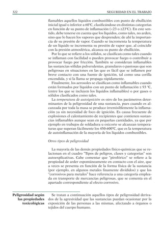 SEGURIDAD EN EL TRABAJO
322
flamables aquellos líquidos combustibles con punto de ebullición
inicial igual o inferior a 60ºC, clasificándose en distintas categorías
en función de su punto de inflamación (<23 o ≥23ºC). En este sen-
tido, debe tenerse en cuenta que los líquidos, como tales, no arden,
sino que lo hacen los vapores que desprenden; de ahí la importan-
cia de su presión de vapor. Cuando se incrementa la temperatura
de un líquido se incrementa su presión de vapor que, al coincidir
con la presión atmosférica, alcanza su punto de ebullición.
Por lo que se refiere a los sólidos, se clasifican como tales cuando
se inflaman con facilidad o pueden provocar fuego o contribuir a
provocar fuego por fricción. También se consideran inflamables
las sustancias sólidas pulverulentas, granulares o pastosas que son
peligrosas en situaciones en las que es fácil que se inflamen por
breve contacto con una fuente de ignición, tal como una cerilla
encendida, y si la llama se propaga rápidamente.
Finalmente, los aerosoles se clasifican como inflamables cuando
están formados por líquidos con un punto de inflamación ≤ 93 ºC,
(entre los que se incluyen los líquidos inflamables) o por gases o
sólidos clasificados como tales.
La temperatura de autoignición es otro de los parámetros deter-
minantes de la peligrosidad de una sustancia, pues cuando es al-
canzada por toda la masa se produce irremisiblemente la inflama-
ción ya sin necesidad de foco de ignición. Es causa frecuente de
explosiones el calentamiento de recipientes que contienen sustan-
cias inflamables aunque sean en pequeñas cantidades, ya que por
ejemplo en trabajos de soldadura u oxicorte se alcanzan tempera-
turas que superan fácilmente los 450-600ºC, que es la temperatura
de autoinflamación de la mayoría de los líquidos combustibles.
Otros tipos de peligrosidad
La mayoría de las demás propiedades físico-químicas que se re-
lacionan en el cuadro “Tipos de peligros, clases y categorias” son
autoexplicativas. Cabe comentar que “pirofórico” se refiere a la
propiedad de arder espontáneamente en contacto con el aire, que
a veces se presenta en función de la forma física de la sustancia
(por ejemplo, en algunos metales finamente divididos) y que los
“corrosivos para metales” hace referencia a una categoría emplea-
da en transporte de mercancías peligrosas, que se comenta en el
apartado correspondiente al efecto corrosivo.
Se tratan a continuación aquellos tipos de peligrosidad deriva-
dos de la agresividad que las sustancias puedan ocasionar por la
exposición de las personas a las mismas, afectando a órganos o
tejidos del cuerpo humano.
Peligrosidad según
las propiedades
toxicológicas
 