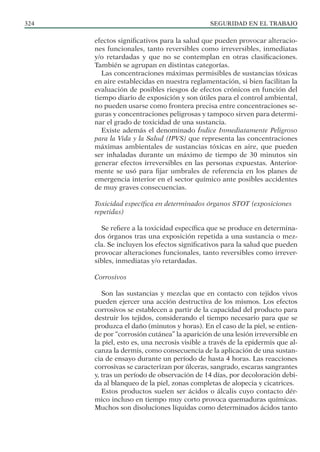 SEGURIDAD EN EL TRABAJO
324
efectos significativos para la salud que pueden provocar alteracio-
nes funcionales, tanto reversibles como irreversibles, inmediatas
y/o retardadas y que no se contemplan en otras clasificaciones.
También se agrupan en distintas categorías.
Las concentraciones máximas permisibles de sustancias tóxicas
en aire establecidas en nuestra reglamentación, si bien facilitan la
evaluación de posibles riesgos de efectos crónicos en función del
tiempo diario de exposición y son útiles para el control ambiental,
no pueden usarse como frontera precisa entre concentraciones se-
guras y concentraciones peligrosas y tampoco sirven para determi-
nar el grado de toxicidad de una sustancia.
Existe además el denominado Índice Inmediatamente Peligroso
para la Vida y la Salud (IPVS) que representa las concentraciones
máximas ambientales de sustancias tóxicas en aire, que pueden
ser inhaladas durante un máximo de tiempo de 30 minutos sin
generar efectos irreversibles en las personas expuestas. Anterior-
mente se usó para fijar umbrales de referencia en los planes de
emergencia interior en el sector químico ante posibles accidentes
de muy graves consecuencias.
Toxicidad específica en determinados órganos STOT (exposiciones
repetidas)
Se refiere a la toxicidad específica que se produce en determina-
dos órganos tras una exposición repetida a una sustancia o mez-
cla. Se incluyen los efectos significativos para la salud que pueden
provocar alteraciones funcionales, tanto reversibles como irrever-
sibles, inmediatas y/o retardadas.
Corrosivos
Son las sustancias y mezclas que en contacto con tejidos vivos
pueden ejercer una acción destructiva de los mismos. Los efectos
corrosivos se establecen a partir de la capacidad del producto para
destruir los tejidos, considerando el tiempo necesario para que se
produzca el daño (minutos y horas). En el caso de la piel, se entien-
de por “corrosión cutánea” la aparición de una lesión irreversible en
la piel, esto es, una necrosis visible a través de la epidermis que al-
canza la dermis, como consecuencia de la aplicación de una sustan-
cia de ensayo durante un período de hasta 4 horas. Las reacciones
corrosivas se caracterizan por úlceras, sangrado, escaras sangrantes
y, tras un período de observación de 14 días, por decoloración debi-
da al blanqueo de la piel, zonas completas de alopecia y cicatrices.
Estos productos suelen ser ácidos o álcalis cuyo contacto dér-
mico incluso en tiempo muy corto provoca quemaduras químicas.
Muchos son disoluciones líquidas como determinados ácidos tanto
 