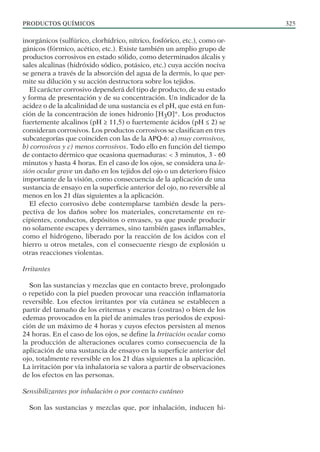 PRODUCTOS QUÍMICOS 325
inorgánicos (sulfúrico, clorhídrico, nítrico, fosfórico, etc.), como or-
gánicos (fórmico, acético, etc.). Existe también un amplio grupo de
productos corrosivos en estado sólido, como determinados álcalis y
sales alcalinas (hidróxido sódico, potásico, etc.) cuya acción nociva
se genera a través de la absorción del agua de la dermis, lo que per-
mite su dilución y su acción destructora sobre los tejidos.
El carácter corrosivo dependerá del tipo de producto, de su estado
y forma de presentación y de su concentración. Un indicador de la
acidez o de la alcalinidad de una sustancia es el pH, que está en fun-
ción de la concentración de iones hidronio [H3O]+. Los productos
fuertemente alcalinos (pH ≥ 11,5) o fuertemente ácidos (pH ≤ 2) se
consideran corrosivos. Los productos corrosivos se clasifican en tres
subcategorías que coinciden con las de la APQ-6: a) muy corrosivos,
b) corrosivos y c) menos corrosivos. Todo ello en función del tiempo
de contacto dérmico que ocasiona quemaduras: < 3 minutos, 3 - 60
minutos y hasta 4 horas. En el caso de los ojos, se considera una le-
sión ocular grave un daño en los tejidos del ojo o un deterioro físico
importante de la visión, como consecuencia de la aplicación de una
sustancia de ensayo en la superficie anterior del ojo, no reversible al
menos en los 21 días siguientes a la aplicación.
El efecto corrosivo debe contemplarse también desde la pers-
pectiva de los daños sobre los materiales, concretamente en re-
cipientes, conductos, depósitos o envases, ya que puede producir
no solamente escapes y derrames, sino también gases inflamables,
como el hidrógeno, liberado por la reacción de los ácidos con el
hierro u otros metales, con el consecuente riesgo de explosión u
otras reacciones violentas.
Irritantes
Son las sustancias y mezclas que en contacto breve, prolongado
o repetido con la piel pueden provocar una reacción inflamatoria
reversible. Los efectos irritantes por vía cutánea se establecen a
partir del tamaño de los eritemas y escaras (costras) o bien de los
edemas provocados en la piel de animales tras periodos de exposi-
ción de un máximo de 4 horas y cuyos efectos persisten al menos
24 horas. En el caso de los ojos, se define la Irritación ocular como
la producción de alteraciones oculares como consecuencia de la
aplicación de una sustancia de ensayo en la superficie anterior del
ojo, totalmente reversible en los 21 días siguientes a la aplicación.
La irritación por vía inhalatoria se valora a partir de observaciones
de los efectos en las personas.
Sensibilizantes por inhalación o por contacto cutáneo
Son las sustancias y mezclas que, por inhalación, inducen hi-
 
