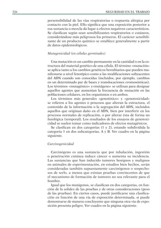 SEGURIDAD EN EL TRABAJO
326
persensibilidad de las vías respiratorias o respuesta alérgica por
contacto con la piel. Ello significa que una exposición posterior a
esa sustancia o mezcla da lugar a efectos negativos característicos.
Se clasifican según sean sensibilizantes respiratorios o cutáneos,
considerándose más peligrosos los primeros. El carácter sensibili-
zante de un producto químico se establece generalmente a partir
de datos epidemiológicos.
Mutagenicidad (en células germinales)
Una mutación es un cambio permanente en la cantidad o en la es-
tructura del material genético de una célula. El término «mutación»
se aplica tanto a los cambios genéticos hereditarios que pueden ma-
nifestarse a nivel fenotípico como a las modificaciones subyacentes
del ADN cuando son conocidas (incluidos, por ejemplo, cambios
en un determinado par de bases y translocaciones cromosómicas).
Los términos «mutagénico» y«mutágeno» se utilizan para designar
aquellos agentes que aumentan la frecuencia de mutación en las
poblaciones celulares, en los organismos o en ambos.
Los términos más generales «genotóxico» y «genotoxicidad»
se refieren a los agentes o procesos que alteran la estructura, el
contenido de la información o la segregación del ADN, incluidos
aquellos que originan daño en el ADN, bien por interferir en los
procesos normales de replicación, o por alterar ésta de forma no
fisiológica (temporal). Los resultados de los ensayos de genotoxi-
cidad se suelen tomar como indicadores de efectos mutagénicos.
Se clasifican en dos categorías (1 y 2), estando subdividida la
categoria 1 en dos subcategorías, A y B. Ver cuadro en la página
siguiente.
Carcinogenicidad
Carcinógeno es una sustancia que por inhalación, ingestión
o penetración cutánea induce cáncer o aumenta su incidencia.
Las sustancias que han inducido tumores benignos y malignos
en animales de experimentación, en estudios bien hechos, serán
consideradas también supuestamente carcinógenos o sospecho-
sos de serlo, a menos que existan pruebas convincentes de que
el mecanismo de formación de tumores no sea relevante para el
hombre.
Igual que los mutágenos, se clasifican en dos categorías, en fun-
ción de la solidez de las pruebas y de otras consideraciones (peso
de las pruebas). En ciertos casos, puede justificarse una clasifica-
ción en función de una vía de exposición determinada, si puede
demostrarse de manera concluyente que ninguna otra vía de expo-
sición presenta peligro. Ver cuadro en la página siguiente.
 