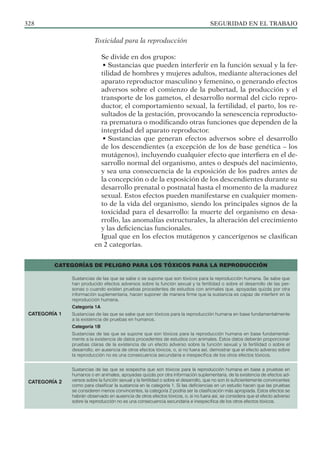 SEGURIDAD EN EL TRABAJO
328
Toxicidad para la reproducción
Se divide en dos grupos:
• Sustancias que pueden interferir en la función sexual y la fer-
tilidad de hombres y mujeres adultos, mediante alteraciones del
aparato reproductor masculino y femenino, o generando efectos
adversos sobre el comienzo de la pubertad, la producción y el
transporte de los gametos, el desarrollo normal del ciclo repro-
ductor, el comportamiento sexual, la fertilidad, el parto, los re-
sultados de la gestación, provocando la senescencia reproducto-
ra prematura o modificando otras funciones que dependen de la
integridad del aparato reproductor.
• Sustancias que generan efectos adversos sobre el desarrollo
de los descendientes (a excepción de los de base genética – los
mutágenos), incluyendo cualquier efecto que interfiera en el de-
sarrollo normal del organismo, antes o después del nacimiento,
y sea una consecuencia de la exposición de los padres antes de
la concepción o de la exposición de los descendientes durante su
desarrollo prenatal o postnatal hasta el momento de la madurez
sexual. Estos efectos pueden manifestarse en cualquier momen-
to de la vida del organismo, siendo los principales signos de la
toxicidad para el desarrollo: la muerte del organismo en desa-
rrollo, las anomalías estructurales, la alteración del crecimiento
y las deficiencias funcionales.
Igual que en los efectos mutágenos y cancerígenos se clasifican
en 2 categorías.
CATEGORÍAS DE PELIGRO PARA LOS TÓXICOS PARA LA REPRODUCCIÓN
Sustancias de las que se sabe o se supone que son tóxicos para la reproducción humana. Se sabe que
han producido efectos adversos sobre la función sexual y la fertilidad o sobre el desarrollo de las per-
sonas o cuando existen pruebas procedentes de estudios con animales que, apoyadas quizás por otra
información suplementaria, hacen suponer de manera firme que la sustancia es capaz de interferir en la
reproducción humana.
Categoría 1A
Sustancias de las que se sabe que son tóxicos para la reproducción humana en base fundamentalmente
a la existencia de pruebas en humanos.
Categoría 1B
Sustancias de las que se supone que son tóxicos para la reproducción humana en base fundamental-
mente a la existencia de datos procedentes de estudios con animales. Estos datos deberán proporcionar
pruebas claras de la existencia de un efecto adverso sobre la función sexual y la fertilidad o sobre el
desarrollo, en ausencia de otros efectos tóxicos, o, si no fuera así, demostrar que el efecto adverso sobre
la reproducción no es una consecuencia secundaria e inespecífica de los otros efectos tóxicos.
Sustancias de las que se sospecha que son tóxicos para la reproducción humana en base a pruebas en
humanos o en animales, apoyadas quizás por otra información suplementaria, de la existencia de efectos ad-
versos sobre la función sexual y la fertilidad o sobre el desarrollo, que no son lo suficientemente convincentes
como para clasificar la sustancia en la categoría 1. Si las deficiencias en un estudio hacen que las pruebas
se consideren menos convincentes, la categoría 2 podría ser la clasificación más apropiada. Estos efectos se
habrán observado en ausencia de otros efectos tóxicos, o, si no fuera así, se considera que el efecto adverso
sobre la reproducción no es una consecuencia secundaria e inespecífica de los otros efectos tóxicos.
CATEGORÍA 1
CATEGORÍA 2
 