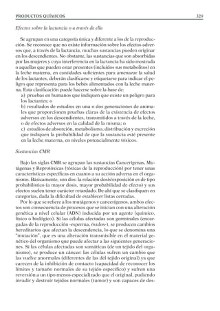 PRODUCTOS QUÍMICOS 329
Efectos sobre la lactancia o a través de ella
Se agrupan en una categoría única y diferente a los de la reproduc-
ción. Se reconoce que no existe información sobre los efectos adver-
sos que, a través de la lactancia, muchas sustancias pueden originar
en los descendientes. No obstante, las sustancias que son absorbidas
por las mujeres y cuya interferencia en la lactancia ha sido mostrada
o aquellas que pueden estar presentes (incluidos sus metabolitos) en
la leche materna, en cantidades suficientes para amenazar la salud
de los lactantes, deberán clasificarse y etiquetarse para indicar el pe-
ligro que representa para los bebés alimentados con la leche mater-
na. Esta clasificación puede hacerse sobre la base de:
a) pruebas en humanos que indiquen que existe un peligro para
los lactantes; o
b) resultados de estudios en una o dos generaciones de anima-
les que proporcionen pruebas claras de la existencia de efectos
adversos en los descendientes, transmitidos a través de la leche,
o de efectos adversos en la calidad de la misma; o
c) estudios de absorción, metabolismo, distribución y excreción
que indiquen la probabilidad de que la sustancia esté presente
en la leche materna, en niveles potencialmente tóxicos.
Sustancias CMR
Bajo las siglas CMR se agrupan las sustancias Cancerígenas, Mu-
tágenas y Reprotóxicas (tóxicas de la reproducción) por tener unas
características específicas en cuanto a su acción adversa en el orga-
nismo. Básicamente, son dos: la relación dosis/exposición es de tipo
probabilístico (a mayor dosis, mayor probabilidad de efecto) y sus
efectos suelen tener carácter retardado. De ahí que se clasifiquen en
categorías, dada la dificultad de establecer listas cerradas.
Por lo que se refiere a los mutágenos y cancerígenos, ambos efec-
tos son consecuencia de procesos que se inician con una alteración
genética a nivel celular (ADN) inducida por un agente (químico,
físico o biológico). Si las células afectadas son germinales (encar-
gadas de la reproducción -esperma, óvulos-), se producen cambios
hereditarios que afectan la descendencia, lo que se denomina una
“mutación”, que es una alteración transmisible en el material ge-
nético del organismo que puede afectar a las siguientes generacio-
nes. Si las células afectadas son somáticas (de un tejido del orga-
nismo), se produce un cáncer: las células sufren un cambio que
las vuelve anormales (diferentes de las del tejido original) ya que
carecen de la inhibición de contacto (capacidad de reconocer los
límites y tamaño normales de su tejido específico) y sufren una
reversión a un tipo menos especializado que el original, pudiendo
invadir y destruir tejidos normales (tumor) y son capaces de des-
 