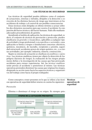 Los ACCIDENTES Y LA SEGURIDAD EN EL TRABAJO 33
LAS TÉCNICAS DE SEGURIDAD
Las técnicas de seguridad pueden definirse como el conjunto
de actuaciones, sistemas y métodos, dirigidos a la detección y co-
rrección de los distintos factores de riesgo que intervienen en los
accidentes de trabajo y al control de sus posibles consecuencias.
Estas técnicas están dirigidas en último término a actuar sobre
los dos elementos necesarios para que ocurra el accidente: la con-
junción del factor técnico y del factor humano. Todo ello mediante
adecuados procedimientos de gestión.
Atendiendo al ámbito de aplicación, las técnicas de seguridad, es
decir, el conjunto de técnicas de prevención y protección, pueden
clasificarse en generales o inespecíficas, aplicables a cualquier tipo
de actividad o riesgo profesional; y en específicas o sectoriales, cuya
aplicación se limita a riesgos o instalaciones concretas: eléctricos,
químicos, mecánicos, de incendio, recipientes a presión, seguri-
dad estructural, accidentes graves de origen químico, etc., o a cier-
tas actividades, por ejemplo: industria, minería, construcción…
Según su sistema de actuación se clasifican en analíticas y opera-
tivas. Las técnicas analíticas tienen por objeto la detección de los
peligros (factores de riesgo), la evaluación de los riesgos propia-
mente dichos y la investigación de las causas que han provocado
accidentes para extraer experiencias. Así, las técnicas analíticas
serán previas al accidente o posteriores al mismo. Las técnicas
operativas pretenden disminuir las causas que originan los riesgos,
dirigiendo su acción tanto hacia los aspectos técnicos y organizati-
vos del trabajo como hacia el propio trabajador.
Como conceptos a tener presentes en lo que se refiere a las técni-
cas operativas de seguridad deben tenerse en cuenta los siguientes:
Prevención
Elimina o disminuye el riesgo en su origen. Es siempre prio-
Técnicas
operativas de
seguridad
ETAPAS DE LA ACTUACIÓN PREVENTIVA
TÉCNICAS ANALÍTICAS
DE SEGURIDAD
TÉCNICAS OPERATIVAS
DE SEGURIDAD
IDENTIFICACIÓN
DE FACTORES
DE RIESGO
EVALUACIÓN
DEL RIESGO
CONTROL
DEL RIESGO
 