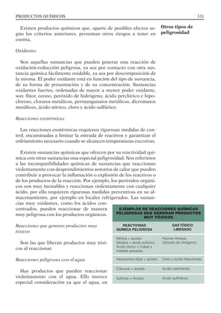 PRODUCTOS QUÍMICOS 331
Existen productos químicos que, aparte de posibles efectos se-
gún los criterios anteriores, presentan otros riesgos a tener en
cuenta.
Oxidantes
Son aquellas sustancias que pueden generar una reacción de
oxidación-reducción peligrosa, ya sea por contacto con otra sus-
tancia química fácilmente oxidable, ya sea por descomposición de
la misma. El poder oxidante está en función del tipo de sustancia,
de su forma de presentación y de su concentración. Sustancias
oxidantes fuertes, ordenadas de mayor a menor poder oxidante,
son: flúor, ozono, peróxido de hidrógeno, ácido perclórico e hipo-
cloroso, cloratos metálicos, permanganatos metálicos, dicromatos
metálicos, ácido nítrico, cloro y ácido sulfúrico.
Reacciones exotérmicas
Las reacciones exotérmicas requieren rigurosas medidas de con-
trol, encaminadas a limitar la entrada de reactivos y garantizar el
enfriamiento necesario cuando se alcancen temperaturas excesivas.
Existen sustancias químicas que ofrecen por su reactividad quí-
mica con otras sustancias una especial peligrosidad. Nos referimos
a las incompatibilidades químicas de sustancias que reaccionan
violentamente con desprendimientos notorios de calor que pueden
contribuir a provocar la inflamación o explosión de los reactivos o
de los productos de la reacción. Por ejemplo, los peróxidos orgáni-
cos son muy inestables y reaccionan violentamente con cualquier
ácido, por ello requieren rigurosas medidas preventivas en su al-
macenamiento, por ejemplo en locales refrigerados. Las sustan-
cias muy oxidantes, como los ácidos con-
centrados, pueden reaccionar de manera
muy peligrosa con los productos orgánicos.
Reacciones que generan productos muy
tóxicos
Son las que liberan productos muy tóxi-
cos al reaccionar.
Reacciones peligrosas con el agua
Hay productos que pueden reaccionar
violentamente con el agua. Ello merece
especial consideración ya que el agua, en
Otros tipos de
peligrosidad
EJEMPLOS DE REACCIONES QUÍMICAS
PELIGROSAS QUE GENERAN PRODUCTOS
MUY TÓXICOS
Nitritos + ácidos
Nitratos + ácido sulfúrico
Ácido nitríco + Cobre y
metales pesados
Hipocloritos (lejía) + ácidos
Cianuros + ácidos
Sulfuros + Ácidos
Humos nitrosos
(dióxido de nitrógeno)
Cloro o ácido hipocloroso
Ácido cianhídrido
Ácido sulfhídrico
REACTIVIDAD
QUÍMICA PELIGROSA
GAS TÓXICO
LIBERADO
 