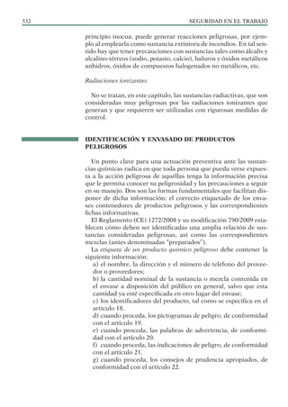 SEGURIDAD EN EL TRABAJO
332
principio inocua, puede generar reacciones peligrosas, por ejem-
plo al emplearla como sustancia extintora de incendios. En tal sen-
tido hay que tener precauciones con sustancias tales como álcalis y
alcalino-térreos (sodio, potasio, calcio), haluros y óxidos metálicos
anhidros, óxidos de compuestos halogenados no metálicos, etc.
Radiaciones ionizantes
No se tratan, en este capítulo, las sustancias radiactivas, que son
consideradas muy peligrosas por las radiaciones ionizantes que
generan y que requieren ser utilizadas con rigurosas medidas de
control.
IDENTIFICACIÓN Y ENVASADO DE PRODUCTOS
PELIGROSOS
Un punto clave para una actuación preventiva ante las sustan-
cias químicas radica en que toda persona que pueda verse expues-
ta a la acción peligrosa de aquéllas tenga la información precisa
que le permita conocer su peligrosidad y las precauciones a seguir
en su manejo. Dos son las formas fundamentales que facilitan dis-
poner de dicha información: el correcto etiquetado de los enva-
ses contenedores de productos peligrosos y las correspondientes
fichas informativas.
El Reglamento (CE) 1272/2008 y su modificación 790/2009 esta-
blecen cómo deben ser identificadas una amplia relación de sus-
tancias consideradas peligrosas, así como las correspondientes
mezclas (antes denominadas “preparados”).
La etiqueta de un producto químico peligroso debe contener la
siguiente información:
a) el nombre, la dirección y el número de teléfono del provee-
dor o proveedores;
b) la cantidad nominal de la sustancia o mezcla contenida en
el envase a disposición del público en general, salvo que esta
cantidad ya esté especificada en otro lugar del envase;
c) los identificadores del producto, tal como se especifica en el
artículo 18.
d) cuando proceda, los pictogramas de peligro, de conformidad
con el artículo 19.
e) cuando proceda, las palabras de advertencia, de conformi-
dad con el artículo 20.
f) cuando proceda, las indicaciones de peligro, de conformidad
con el artículo 21.
g) cuando proceda, los consejos de prudencia apropiados, de
conformidad con el artículo 22.
 