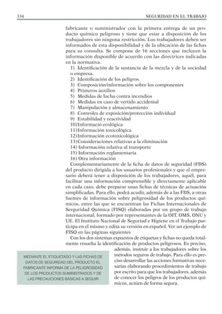 SEGURIDAD EN EL TRABAJO
334
fabricante o suministrador con la primera entrega de un pro-
ducto químico peligroso y tiene que estar a disposición de los
trabajadores sin ninguna restricción. Los trabajadores deben ser
informados de esta disponibilidad y de la ubicación de las fichas
para su consulta. Se compone de 16 secciones que incluyen la
información disponible de acuerdo con las directrices indicadas
en la normativa.
1) Identificación de la sustancia de la mezcla y de la sociedad
o empresa.
2) Identificación de los peligros
3) Composición/información sobre los componentes
4) Primeros auxilios
5) Medidas de lucha contra incendios
6) Medidas en caso de vertido accidental
7) Manipulación y almacenamiento
8) Controles de exposición/protección individual
9) Estabilidad y reactividad
10)Informació ecológica
11)Información toxicológica
12)Información ecotoxicológica
13)Consideraciones relativas a la eliminación
14) Información relativa al transporte
15) Información reglamentaria
16) Otra información
Complementariamente de la ficha de datos de seguridad (FDS)
del producto dirigida a los usuarios profesionales y que el empre-
sario deberá tener a disposición de los trabajadores, aquél, para
facilitar una información comprensible y directamente aplicable
en cada caso, debe preparar unas fichas de técnicas de actuación
simplificadas. Para ello, podrá acudir, además de a las FDS, a otras
fuentes de información sobre peligrosidad de los productos quí-
micos, entre las que se encuentran las Fichas Internacionales de
Serguridad Química (FISQ) elaboradas por un grupo de trabajo
internacional, formado por representantes de la OIT, OMS, ONU y
UE. El Instituto Nacional de Seguriad e Higiene en el Trabajo par-
ticipa en el mismo y edita su versión en español. Ver un ejemplo de
FISQ en las páginas siguientes
Con los dos sistemas expuestos de etiquetas y fichas no queda total-
mente resuelta la identificación de productos peligrosos. Es preciso,
además, instruir a los trabajadores sobre los
métodos seguros de trabajo. Para ello es pre-
ciso desarrollar las acciones formativas nece-
sarias elaborando procedimientos de trabajo
por escrito para que los trabajadores, además
de conocer los peligros de los productos quí-
micos, actúen de forma segura.
MEDIANTE EL ETIQUETADO Y LAS FICHAS DE
DATOS DE SEGURIDAD DEL PRODUCTO EL
FABRICANTE INFORMA DE LA PELIGROSIDAD
DE LOS PRODUCTOS SUMINISTRADOS Y DE
LAS PRECAUCIONES BÁSICAS A SEGUIR
 
