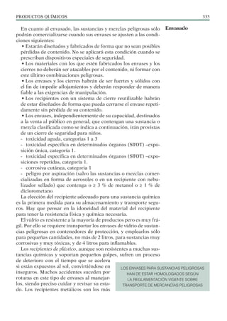 PRODUCTOS QUÍMICOS 335
En cuanto al envasado, las sustancias y mezclas peligrosas sólo
podrán comercializarse cuando sus envases se ajusten a las condi-
ciones siguientes:
• Estarán diseñados y fabricados de forma que no sean posibles
pérdidas de contenido. No se aplicará esta condición cuando se
prescriban dispositivos especiales de seguridad.
• Los materiales con los que estén fabricados los envases y los
cierres no deberán ser atacables por el contenido, ni formar con
este último combinaciones peligrosas.
• Los envases y los cierres habrán de ser fuertes y sólidos con
el fin de impedir aflojamientos y deberán responder de manera
fiable a las exigencias de manipulación.
• Los recipientes con un sistema de cierre reutilizable habrán
de estar diseñados de forma que pueda cerrarse el envase repeti-
damente sin pérdida de su contenido.
• Los envases, independientemente de su capacidad, destinados
a la venta al público en general, que contengan una sustancia o
mezcla clasificada como se indica a continuación, irán provistas
de un cierre de seguridad para niños.
- toxicidad aguda, categorias 1 a 3
- toxicidad específica en determinados órganos (STOT) –expo-
sición única, categoría 1.
- toxicidad específica en determinados órganos (STOT) –expo-
siciones repetidas, categoría 1.
- corrosiva cutánea, categoria 1
- peligro por aspiración (salvo las sustancias o mezclas comer-
cializadas en forma de aerosoles o en un recipiente con nebu-
lizador sellado) que contenga o ≥ 3 % de metanol o ≥ 1 % de
diclorometano
La elección del recipiente adecuado para una sustancia química
es la primera medida para su almacenamiento y transporte segu-
ros. Hay que pensar en la idoneidad del material del recipiente
para tener la resistencia física y química necesaria.
El vidrio es resistente a la mayoría de productos pero es muy frá-
gil. Por ello se requiere transportar los envases de vidrio de sustan-
cias peligrosas en contenedores de protección, y emplearlos sólo
para pequeñas cantidades, no más de 2 litros, para sustancias muy
corrosivas y muy tóxicas, y de 4 litros para inflamables.
Los recipientes de plástico, aunque son resistentes a muchas sus-
tancias químicas y soportan pequeños golpes, sufren un proceso
de deterioro con el tiempo que se acelera
si están expuestos al sol, convirtiéndose en
inseguros. Muchos accidentes suceden por
roturas en este tipo de envases al manejar-
los, siendo preciso cuidar y revisar su esta-
do. Los recipientes metálicos son los más
Envasado
LOS ENVASES PARA SUSTANCIAS PELIGROSAS
HAN DE ESTAR HOMOLOGADOS SEGÚN
LA REGLAMENTACIÓN VIGENTE SOBRE
TRANSPORTE DE MERCANCÍAS PELIGROSAS
 
