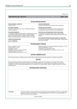 PRODUCTOS QUÍMICOS 337
ISOCIANATO DE n-BUTILO ICSC: 1642
DATOS IMPORTANTES
ESTADO FÍSICO; ASPECTO:
Líquido incoloro.
PELIGROS FÍSICOS:
El vapor se mezcla bien con el aire, formándose fácilmente
mezclas explosivas.
PELIGROS QUÍMICOS:
La sustancia puede polimerizar debido al calentamiento intenso.
La sustancia se descompone al arder, produciendo gases
tóxicos, incluyendo óxidos de nitrógeno y ácido cianhídrico.
Reacciona violentamente con oxidantes fuertes y con agua.
LÍMITES DE EXPOSICIÓN:
TLV no establecido.
MAK no establecido.
VÍAS DE EXPOSICIÓN:
Efectos locales graves por todas las vías de exposición.
RIESGO DE INHALACIÓN:
La evaporación de esta sustancia a 20°
C, producirá una
concentración nociva de la misma en aire rápidamente.
EFECTOS DE EXPOSICIÓN DE CORTA DURACIÓN:
La sustancia es corrosiva para los ojos, la piel y el tracto
respiratorio. La inhalación puede originar edema pulmonar (ver
Notas).
EFECTOS DE EXPOSICIÓN PROLONGADA O REPETIDA:
El contacto prolongado o repetido puede producir sensibilización
de la piel. Ver Notas.
PROPIEDADES FÍSICAS
Punto de ebullición: 115°
C
Punto de fusión: <-70°
C
Densidad: 0,9 g/cm
3
Solubilidad en agua, g/100 ml: reacciona
Presión de vapor, kPa a 20°
C: 2,1
Densidad relativa de vapor (aire = 1): 3,4
Densidad relativa de la mezcla vapor/aire a 20°
C (aire = 1): 1,05
Punto de inflamación: 11°
C c.c
Temperatura de autoignición: 425°
C
Límites de explosividad, % en volumen en el aire: 1,3-10
DATOS AMBIENTALES
Esta sustancia puede ser peligrosa para el medio ambiente; debe prestarse atención especial a los organismos acuáticos.
NOTAS
Es bien conocido que algunos isocianatos producen sensibilización respiratoria. Sin embargo, no hay ningún informe sobre
sensibilización debida al isocianato de n-butilo o a otros monoisocianatos. Los síntomas del edema pulmonar no se ponen de
manifiesto, a menudo, hasta pasadas algunas horas y se agravan por el esfuerzo físico. Reposo y vigilancia médica son, por ello,
imprescindibles.
INFORMACIÓN ADICIONAL
Nota legal Esta ficha contiene la opinión colectiva del Comité Internacional de Expertos del IPCS y es independiente
de requisitos legales. Su posible uso no es responsabilidad de la CE, el IPCS, sus representantes o el
INSHT, autor de la versión española.
© IPCS, CE 2007
(Reverso)
 