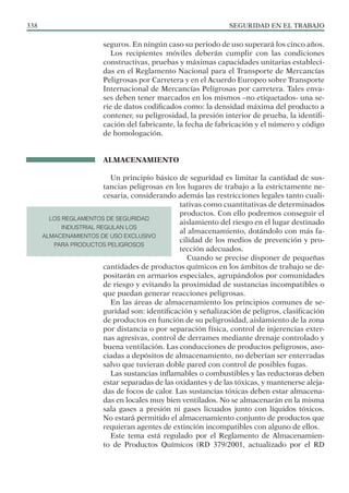 SEGURIDAD EN EL TRABAJO
338
seguros. En ningún caso su periodo de uso superará los cinco años.
Los recipientes móviles deberán cumplir con las condiciones
constructivas, pruebas y máximas capacidades unitarias estableci-
das en el Reglamento Nacional para el Transporte de Mercancías
Peligrosas por Carretera y en el Acuerdo Europeo sobre Transporte
Internacional de Mercancías Peligrosas por carretera. Tales enva-
ses deben tener marcados en los mismos –no etiquetados- una se-
rie de datos codificados como: la densidad máxima del producto a
contener, su peligrosidad, la presión interior de prueba, la identifi-
cación del fabricante, la fecha de fabricación y el número y código
de homologación.
ALMACENAMIENTO
Un principio básico de seguridad es limitar la cantidad de sus-
tancias peligrosas en los lugares de trabajo a la estrictamente ne-
cesaria, considerando además las restricciones legales tanto cuali-
tativas como cuantitativas de determinados
productos. Con ello podremos conseguir el
aislamiento del riesgo en el lugar destinado
al almacenamiento, dotándolo con más fa-
cilidad de los medios de prevención y pro-
tección adecuados.
Cuando se precise disponer de pequeñas
cantidades de productos químicos en los ámbitos de trabajo se de-
positarán en armarios especiales, agrupándolos por comunidades
de riesgo y evitando la proximidad de sustancias incompatibles o
que puedan generar reacciones peligrosas.
En las áreas de almacenamiento los principios comunes de se-
guridad son: identificación y señalización de peligros, clasificación
de productos en función de su peligrosidad, aislamiento de la zona
por distancia o por separación física, control de injerencias exter-
nas agresivas, control de derrames mediante drenaje controlado y
buena ventilación. Las conducciones de productos peligrosos, aso-
ciadas a depósitos de almacenamiento, no deberían ser enterradas
salvo que tuvieran doble pared con control de posibles fugas.
Las sustancias inflamables o combustibles y las reductoras deben
estar separadas de las oxidantes y de las tóxicas, y mantenerse aleja-
das de focos de calor. Las sustancias tóxicas deben estar almacena-
das en locales muy bien ventilados. No se almacenarán en la misma
sala gases a presión ni gases licuados junto con líquidos tóxicos.
No estará permitido el almacenamiento conjunto de productos que
requieran agentes de extinción incompatibles con alguno de ellos.
Este tema está regulado por el Reglamento de Almacenamien-
to de Productos Químicos (RD 379/2001, actualizado por el RD
LOS REGLAMENTOS DE SEGURIDAD
INDUSTRIAL REGULAN LOS
ALMACENAMIENTOS DE USO EXCLUSIVO
PARA PRODUCTOS PELIGROSOS
 