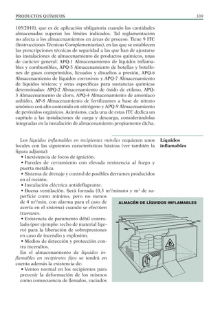 PRODUCTOS QUÍMICOS 339
105/2010), que es de aplicación obligatoria cuando las cantidades
almacenadas superan los límites indicados. Tal reglamentación
no afecta a los almacenamientos en áreas de proceso. Tiene 9 ITC
(Instrucciones Técnicas Complementarias), en las que se establecen
las prescripciones técnicas de seguridad a las que han de ajustarse
las instalaciones de almacenamiento de productos químicos, unas
de carácter general: APQ-1 Almacenamiento de líquidos inflama-
bles y combustibles, APQ-5 Almacenamiento de botellas y botello-
nes de gases comprimidos, licuados y disueltos a presión, APQ-6
Almacenamiento de líquidos corrosivos y APQ-7 Almacenamiento
de líquidos tóxicos; y otras específicas para sustancias químicas
determinadas: APQ-2 Almacenamiento de óxido de etileno, APQ-
3 Almacenamiento de cloro, APQ-4 Almacenamiento de amoníaco
anhidro, AP-8 Almacenamiento de fertilizantes a base de nitrato
amónico con alto contenido en nitrógeno y APQ-9 Almacenamiento
de peróxidos orgánicos. Asimismo, cada una de estas ITC dedica un
capítulo a las instalaciones de carga y descarga, considerándolas
integradas en la instalación de almacenamiento propiamente dicha.
Los líquidos inflamables en recipientes móviles requieren unos
locales con las siguientes características básicas (ver también la
figura adjunta):
• Inexistencia de focos de ignición.
• Paredes de cerramiento con elevada resistencia al fuego y
puerta metálica.
• Sistema de drenaje y control de posibles derrames producidos
en el recinto.
• Instalación eléctrica antideflagrante.
• Buena ventilación. Será forzada (0,3 m3
/minuto y m2
de su-
perficie como mínimo, pero no menos
de 4 m3
/min, con alarma para el caso de
avería en el sistema) cuando se efectúen
trasvases.
• Existencia de paramento débil contro-
lado (por ejemplo: techo de material lige-
ro) para la liberación de sobrepresiones
en caso de incendio y explosión.
• Medios de detección y protección con-
tra incendios.
En el almacenamiento de líquidos in-
flamables en recipientes fijos se tendrá en
cuenta además la existencia de:
• Venteo normal en los recipientes para
prevenir la deformación de los mismos
como consecuencia de llenados, vaciados
Líquidos
inflamables
ALMACÉN DE LÍQUIDOS INFLAMABLES
 