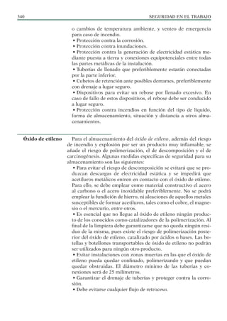 SEGURIDAD EN EL TRABAJO
340
o cambios de temperatura ambiente, y venteo de emergencia
para caso de incendio.
• Protección contra la corrosión.
• Protección contra inundaciones.
• Protección contra la generación de electricidad estática me-
diante puesta a tierra y conexiones equipotenciales entre todas
las partes metálicas de la instalación.
• Tuberías de llenado que preferiblemente estarán conectadas
por la parte inferior.
• Cubetos de retención ante posibles derrames, preferiblemente
con drenaje a lugar seguro.
• Dispositivos para evitar un rebose por llenado excesivo. En
caso de fallo de estos dispositivos, el rebose debe ser conducido
a lugar seguro.
• Protección contra incendios en función del tipo de líquido,
forma de almacenamiento, situación y distancia a otros alma-
cenamientos.
Para el almacenamiento del óxido de etileno, además del riesgo
de incendio y explosión por ser un producto muy inflamable, se
añade el riesgo de polimerización, el de descomposición y el de
carcinogénesis. Algunas medidas específicas de seguridad para su
almacenamiento son las siguientes:
• Para evitar el riesgo de descomposición se evitará que se pro-
duzcan descargas de electricidad estática y se impedirá que
acetiluros metálicos entren en contacto con el óxido de etileno.
Para ello, se debe emplear como material constructivo el acero
al carbono o el acero inoxidable preferiblemente. No se podrá
emplear la fundición de hierro, ni aleaciones de aquellos metales
susceptibles de formar acetiluros, tales como el cobre, el magne-
sio o el mercurio, entre otros.
• Es esencial que no llegue al óxido de etileno ningún produc-
to de los conocidos como catalizadores de la polimerización. Al
final de la limpieza debe garantizarse que no queda ningún resi-
duo de la misma, pues existe el riesgo de polimerización poste-
rior del óxido de etileno, catalizado por ácidos o bases. Las bo-
tellas y botellones transportables de óxido de etileno no podrán
ser utilizados para ningún otro producto.
• Evitar instalaciones con zonas muertas en las que el óxido de
etileno pueda quedar confinado, polimerizando y que puedan
quedar obstruidas. El diámetro mínimo de las tuberías y co-
nexiones será de 25 milímetros.
• Garantizar el drenaje de tuberías y proteger contra la corro-
sión.
• Debe evitarse cualquier flujo de retroceso.
Óxido de etileno
 