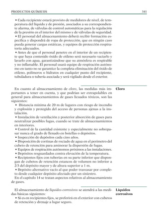 PRODUCTOS QUÍMICOS 341
• Cada recipiente estará provisto de medidores de nivel, de tem-
peratura del líquido y de presión, asociados a su correspondien-
te alarma, de válvulas de control automáticas para la regulación
de la presión en el interior del mismo y de válvulas de seguridad.
• El personal del almacenamiento deberá recibir formación es-
pecífica y dispondrá de ropa de protección, que en ningún caso
pueda generar cargas estáticas, y equipos de protección respira-
toria adecuados.
• Antes de que el personal penetre en el interior de un recipien-
te que haya contenido óxido de etileno será necesario vaciarlo y
lavarlo con agua, garantizándose que su atmósfera es respirable
y no inflamable. El personal usará equipo de respiración autóno-
mo en tanto no se garantice la completa eliminación del óxido de
etileno, polímeros o hidratos en cualquier punto del recipiente,
tubuladura o tubería asociada y será vigilado desde el exterior.
En cuanto al almacenamiento de cloro, las medidas más im-
portantes a tener en cuenta, y que podrían ser extrapolables en
general para almacenamientos de gases licuados tóxicos, son las
siguientes:
• Distancia mínima de 20 m de lugares con riesgo de incendio
y explosión y protegido del acceso de personas ajenas a la ins-
talación.
• Instalación de ventilación y posterior absorción de gases para
neutralizar posibles fugas, cuando se trate de almacenamientos
en interiores.
• Control de la cantidad existente y especialmente no sobrepa-
sar nunca el grado de llenado en botellas o depósitos.
• Inspección de depósitos cada cino años.
• Disposición de cortinas de rociado de agua en el perímetro del
cubeto de retención para aminorar la dispersión de fugas.
• Equipos de respiración autónomos próximos a las instalaciones.
• Depósitos resguardados contra elevación de la temperatura.
• Recipientes fijos con tuberías en su parte inferior que dispon-
gan de cubetos de retención estancos de volumen no inferior a
2/3 del depósito mayor y de altura superior a 1 m.
• Depósito alternativo vacío al que poder trasvasar por comple-
to desde cualquier depósito afectado por un siniestro.
En el capítulo 14 se tratan aspectos relativos al almacenamiento
de gases.
El almacenamiento de líquidos corrosivos se atendrá a las medi-
das básicas siguientes:
• Si es en recipientes fijos, se preferirá en el exterior con cubetos
de retención y drenaje a lugar seguro.
Cloro
Líquidos
corrosivos
 