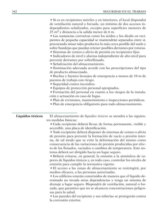SEGURIDAD EN EL TRABAJO
342
• Si es en recipientes móviles y en interiores, el local dispondrá
de ventilación natural o forzada, un mínimo de dos accesos in-
dependientes señalizados, excepto para superficies menores de
25 m2 y distancia a la salida menor de 6 m.
• Las sustancias corrosivas como los ácidos y los álcalis en reci-
pientes de pequeña capacidad se mantendrán separados entre sí,
procurando situar tales productos lo más cerca posible del suelo y
sobre bandejas que puedan retener posibles derrames por roturas.
• Sistemas de venteo o alivio de presión en recipientes fijos.
• Indicadores de nivel y alarma independiente de alto nivel para
prevenir derrames por sobrellenado.
• Señalización del almacenamiento.
• Iluminación adecuada acorde con las prescripciones del tipo
de producto almacenado.
• Duchas y fuentes lavaojos de emergencia a menos de 10 m de
puestos de trabajo con riesgo.
• Seguridad contra incendios.
• Equipos de protección personal apropiados.
• Formación del personal en cuanto a los riesgos de la instala-
ción y actuación en caso de fugas.
• Plan de revisiones, mantenimiento e inspecciones periódicas.
• Plan de emergencia obligatorio para todo almacenamiento.
El almacenamiento de líquidos tóxicos se atendrá a las siguien-
tes medidas básicas:
• Cada recipiente deberá llevar, de forma permanente, visible y
accesible, una placa de identificación.
• Todo recipiente deberá disponer de sistemas de venteo o alivio
de presión para prevenir la formación de vacío o presión inter-
na, de tal modo que se evite la deformación del mismo como
consecuencia de las variaciones de presión producidas por efec-
to de los llenados, vaciados o cambios de temperatura. Este sis-
tema deberá ser dirigido hacia un lugar seguro.
• Deberá evitarse, en general, la emisión a la atmósfera de va-
pores de líquidos tóxicos y, en todo caso, controlar los niveles de
emisión para cumplir la normativa vigente.
• El acceso a las zonas de almacenamiento se restringirá, por
medios eficaces, a las personas autorizadas.
• Los edificios estarán construidos de manera que el líquido de-
rramado no invada otras dependencias y tenga un sistema de
drenaje a lugar seguro. Dispondrá de ventilación, natural o for-
zada, que garantice que no se alcancen concentraciones peligro-
sas para la salud.
• Las paredes del recipiente y sus tuberías se protegerán contra
la corrosión exterior.
Líquidos tóxicos
 