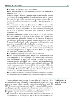PRODUCTOS QUÍMICOS 343
• Se dotara de seguridad contra incendios.
• Con respecto a otras instalaciones en ningún caso la distancia
será inferior a 1,5 m.
• Los recipientes fijos para almacenamiento de líquidos tóxicos
exteriores o dentro de edificios deberán disponer de un cubeto
de retención, que podrá ser común a varios recipientes. En los
cubetos deberán existir accesos normales y de emergencia, se-
ñalizados.
• Los almacenamientos en el interior de edificios dispondrán
obligatoriamente de un mínimo de dos accesos independientes
señalizados cuando la superficie de almacenamiento sea mayor
de 25 m2
o la distancia a recorrer para alcanzar la salida sea
superior a 6 m.
• Las operaciones de trasvase se efectuarán en circuito cerrado,
disponiendo el área de trabajo de un sistema que proporcione
una ventilación adecuada. Cuando no se disponga de circuito
cerrado, deberá disponerse, cuando sea necesario, de un sistema
de extracción localizada en los puntos de posible emisión para
garantizar la seguridad y la salud de las personas.
• En el almacenamiento y, sobre todo, en áreas de manipulación
se colocarán, bien visibles, señales normalizadas que indiquen
claramente la presencia de líquidos tóxicos. Sobre el recipiente
fijo constará el nombre del producto.
• Se adoptarán medidas de prevención de derrames.
• Cada almacenamiento tendrá un plan de revisiones propias
para comprobar la disponibilidad y buen estado de los elemen-
tos e instalaciones de seguridad, equipos e instalaciones y equi-
po de protección individual. Las revisiones interiores incluirán
la comprobación visual del estado superficial del recipiente o del
recubrimiento, así como el control de la estanqueidad del fondo,
en especial de las soldaduras, y el correcto funcionamiento de
las válvulas de seguridad o los sistemas de alivio de presión y
sistemas que eviten la emisión de vapores.
• Cada almacenamiento o conjunto de almacenamientos dentro
de una misma propiedad tendrá su plan de emergencia interior.
Estos productos presentan un elevado peligro de incendio y des-
composición. Quedan afectados los almacenamientos de tales pro-
ductos en estado sólido y con alto contenido en nitrógeno (más del
80% de nitrato amónico), a partir de 50 t a granel y 200 t envasa-
do. Tampoco quedan afectados los almacenamientos en tránsito o
propios con el fertilizante envasado y una capacidad inferior a 5 t.
Se apuntan algunas medidas esenciales de seguridad:
• Las distancias de separación de tal almacenamiento deben ser
considerables: de las viviendas, 200 m; de vías de comunicación,
Fertilizantes a
base de nitrato
amónico
 